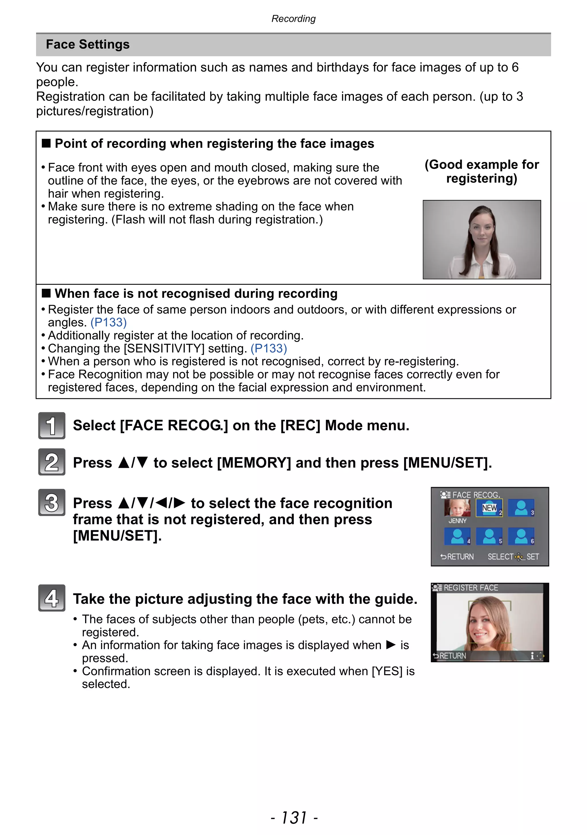 - 131 -
Recording
You can register information such as names and birthdays for face images of up to 6
people.
Registration can be facilitated by taking multiple face images of each person. (up to 3
pictures/registration)
Select [FACE RECOG.] on the [REC] Mode menu.
Press 3/4 to select [MEMORY] and then press [MENU/SET].
Press 3/4/2/1 to select the face recognition
frame that is not registered, and then press
[MENU/SET].
Take the picture adjusting the face with the guide.
• The faces of subjects other than people (pets, etc.) cannot be
registered.
• An information for taking face images is displayed when 1 is
pressed.
• Confirmation screen is displayed. It is executed when [YES] is
selected.
Face Settings
∫ Point of recording when registering the face images
• Face front with eyes open and mouth closed, making sure the
outline of the face, the eyes, or the eyebrows are not covered with
hair when registering.
• Make sure there is no extreme shading on the face when
registering. (Flash will not flash during registration.)
(Good example for
registering)
∫ When face is not recognised during recording
• Register the face of same person indoors and outdoors, or with different expressions or
angles. (P133)
• Additionally register at the location of recording.
• Changing the [SENSITIVITY] setting. (P133)
• When a person who is registered is not recognised, correct by re-registering.
• Face Recognition may not be possible or may not recognise faces correctly even for
registered faces, depending on the facial expression and environment.
 