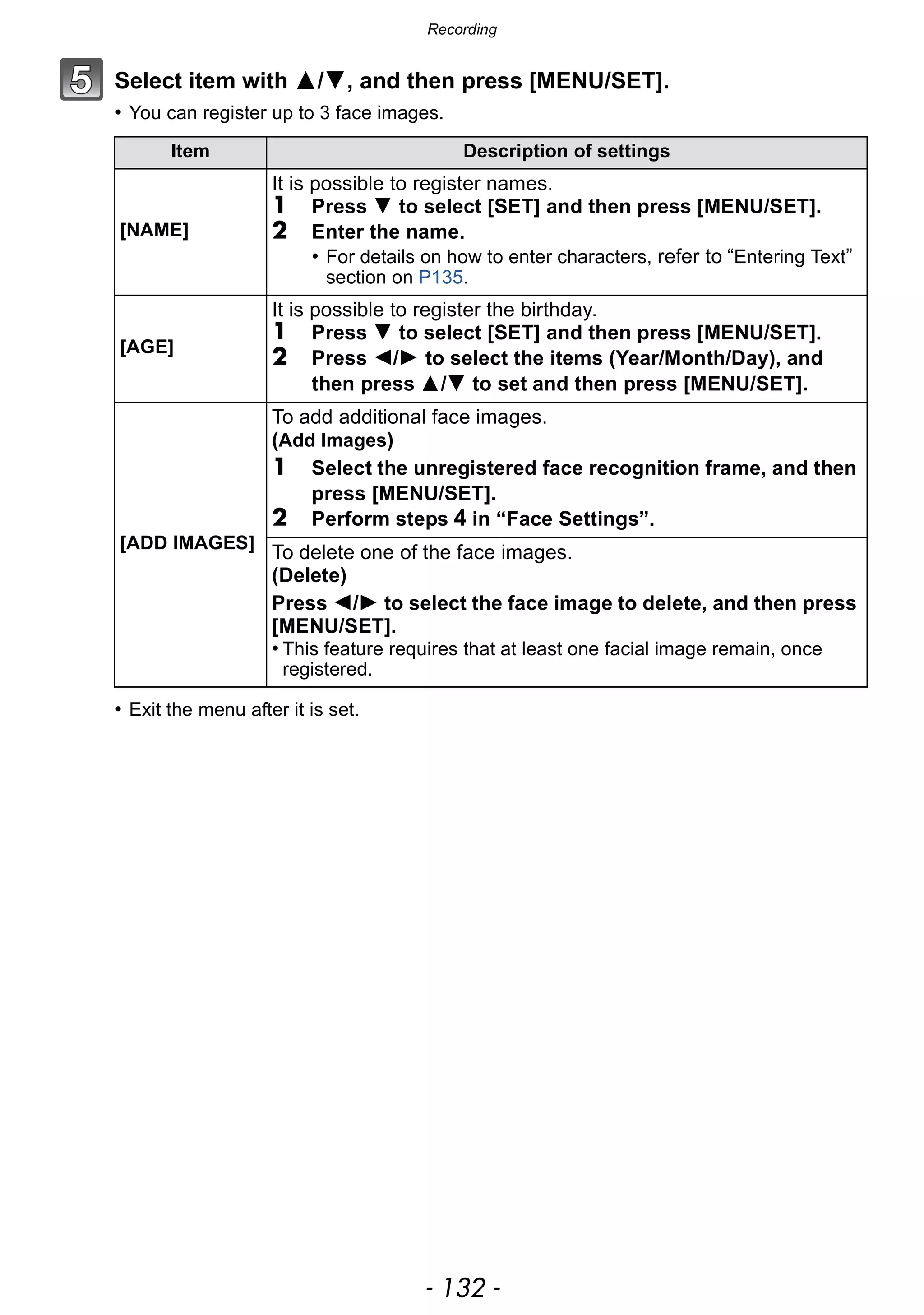 Recording
- 132 -
Select item with 3/4, and then press [MENU/SET].
• You can register up to 3 face images.
• Exit the menu after it is set.
Item Description of settings
[NAME]
It is possible to register names.
1 Press 4 to select [SET] and then press [MENU/SET].
2 Enter the name.
• For details on how to enter characters, refer to “Entering Text”
section on P135.
[AGE]
It is possible to register the birthday.
1 Press 4 to select [SET] and then press [MENU/SET].
2 Press 2/1 to select the items (Year/Month/Day), and
then press 3/4 to set and then press [MENU/SET].
[ADD IMAGES]
To add additional face images.
(Add Images)
1 Select the unregistered face recognition frame, and then
press [MENU/SET].
2 Perform steps 4 in “Face Settings”.
To delete one of the face images.
(Delete)
Press 2/1 to select the face image to delete, and then press
[MENU/SET].
• This feature requires that at least one facial image remain, once
registered.
 