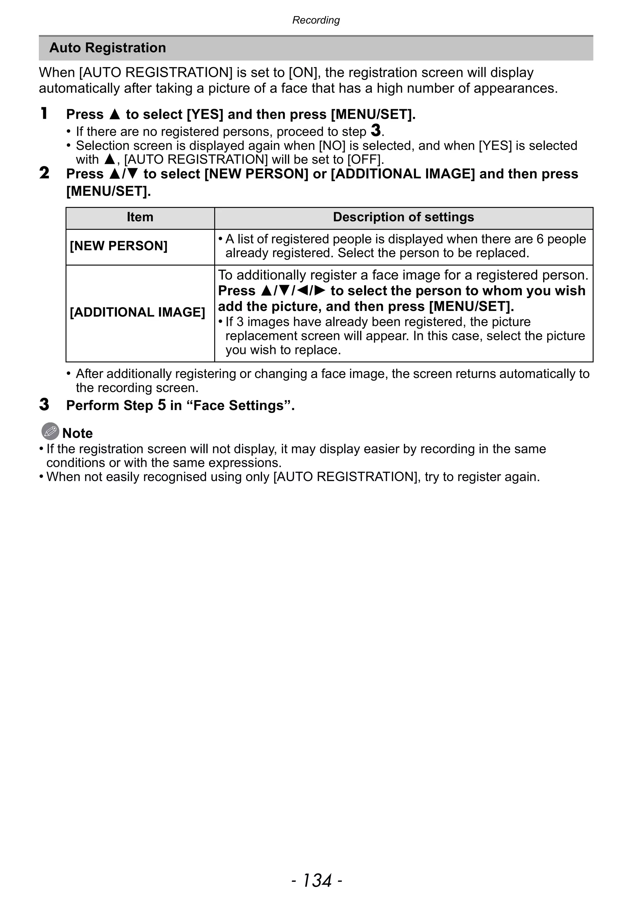 Recording
- 134 -
When [AUTO REGISTRATION] is set to [ON], the registration screen will display
automatically after taking a picture of a face that has a high number of appearances.
1 Press 3 to select [YES] and then press [MENU/SET].
• If there are no registered persons, proceed to step 3.
• Selection screen is displayed again when [NO] is selected, and when [YES] is selected
with 3, [AUTO REGISTRATION] will be set to [OFF].
2 Press 3/4 to select [NEW PERSON] or [ADDITIONAL IMAGE] and then press
[MENU/SET].
• After additionally registering or changing a face image, the screen returns automatically to
the recording screen.
3 Perform Step 5 in “Face Settings”.
Note
• If the registration screen will not display, it may display easier by recording in the same
conditions or with the same expressions.
• When not easily recognised using only [AUTO REGISTRATION], try to register again.
Auto Registration
Item Description of settings
[NEW PERSON]
• A list of registered people is displayed when there are 6 people
already registered. Select the person to be replaced.
[ADDITIONAL IMAGE]
To additionally register a face image for a registered person.
Press 3/4/2/1 to select the person to whom you wish
add the picture, and then press [MENU/SET].
• If 3 images have already been registered, the picture
replacement screen will appear. In this case, select the picture
you wish to replace.
 