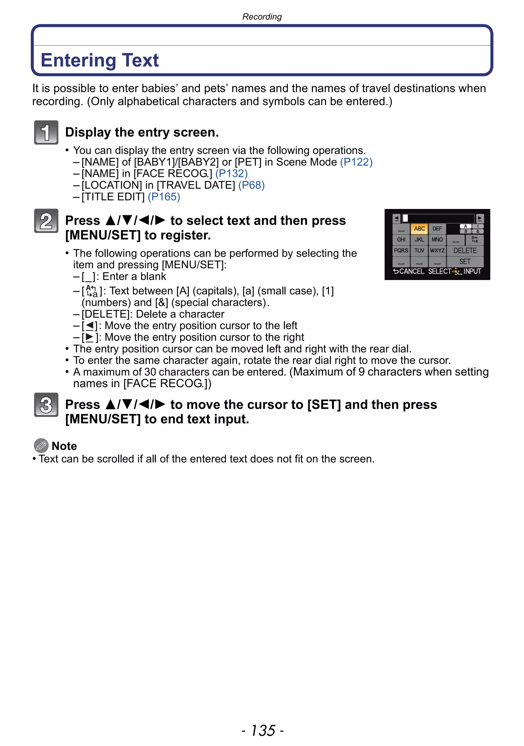 - 135 -
Recording
Entering Text
It is possible to enter babies’ and pets’ names and the names of travel destinations when
recording. (Only alphabetical characters and symbols can be entered.)
Display the entry screen.
• You can display the entry screen via the following operations.
– [NAME] of [BABY1]/[BABY2] or [PET] in Scene Mode (P122)
– [NAME] in [FACE RECOG.] (P132)
– [LOCATION] in [TRAVEL DATE] (P68)
– [TITLE EDIT] (P165)
Press 3/4/2/1 to select text and then press
[MENU/SET] to register.
• The following operations can be performed by selecting the
item and pressing [MENU/SET]:
– [_]: Enter a blank
– [ ]: Text between [A] (capitals), [a] (small case), [1]
(numbers) and [&] (special characters).
– [DELETE]: Delete a character
– [ ]: Move the entry position cursor to the left
– [ ]: Move the entry position cursor to the right
• The entry position cursor can be moved left and right with the rear dial.
• To enter the same character again, rotate the rear dial right to move the cursor.
• A maximum of 30 characters can be entered. (Maximum of 9 characters when setting
names in [FACE RECOG.])
Press 3/4/2/1 to move the cursor to [SET] and then press
[MENU/SET] to end text input.
Note
• Text can be scrolled if all of the entered text does not fit on the screen.
 