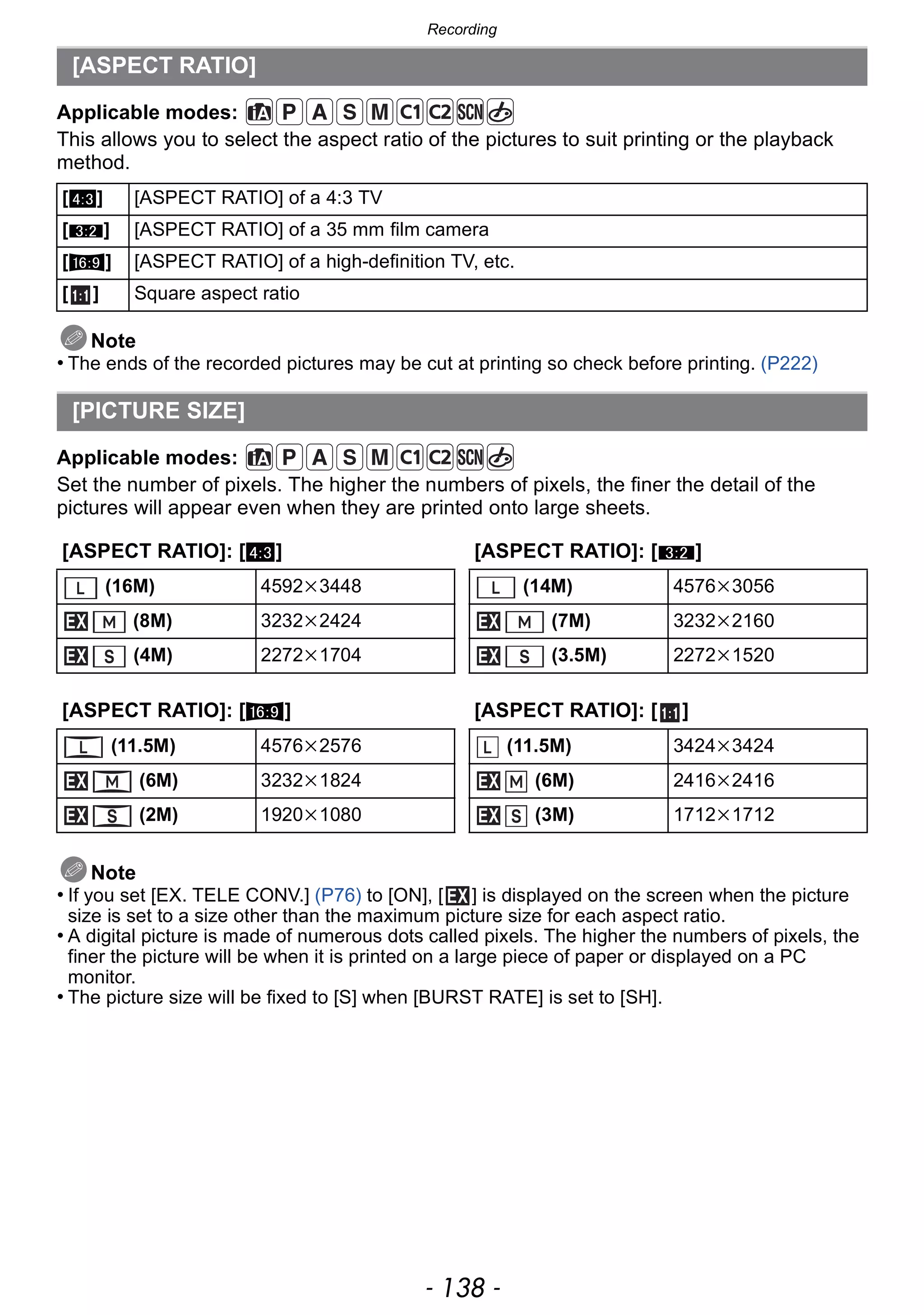 Recording
- 138 -
Applicable modes:
This allows you to select the aspect ratio of the pictures to suit printing or the playback
method.
Note
• The ends of the recorded pictures may be cut at printing so check before printing. (P222)
Applicable modes:
Set the number of pixels. The higher the numbers of pixels, the finer the detail of the
pictures will appear even when they are printed onto large sheets.
Note
• If you set [EX. TELE CONV.] (P76) to [ON], [ ] is displayed on the screen when the picture
size is set to a size other than the maximum picture size for each aspect ratio.
• A digital picture is made of numerous dots called pixels. The higher the numbers of pixels, the
finer the picture will be when it is printed on a large piece of paper or displayed on a PC
monitor.
• The picture size will be fixed to [S] when [BURST RATE] is set to [SH].
[ASPECT RATIO]
[X] [ASPECT RATIO] of a 4:3 TV
[Y] [ASPECT RATIO] of a 35 mm film camera
[W] [ASPECT RATIO] of a high-definition TV, etc.
[ ] Square aspect ratio
[PICTURE SIZE]
[ASPECT RATIO]: [X] [ASPECT RATIO]: [Y]
(16M) 4592k3448 (14M) 4576k3056
(8M) 3232k2424 (7M) 3232k2160
(4M) 2272k1704 (3.5M) 2272k1520
[ASPECT RATIO]: [W] [ASPECT RATIO]: [ ]
(11.5M) 4576k2576 (11.5M) 3424k3424
(6M) 3232k1824 (6M) 2416k2416
(2M) 1920k1080 (3M) 1712k1712
 