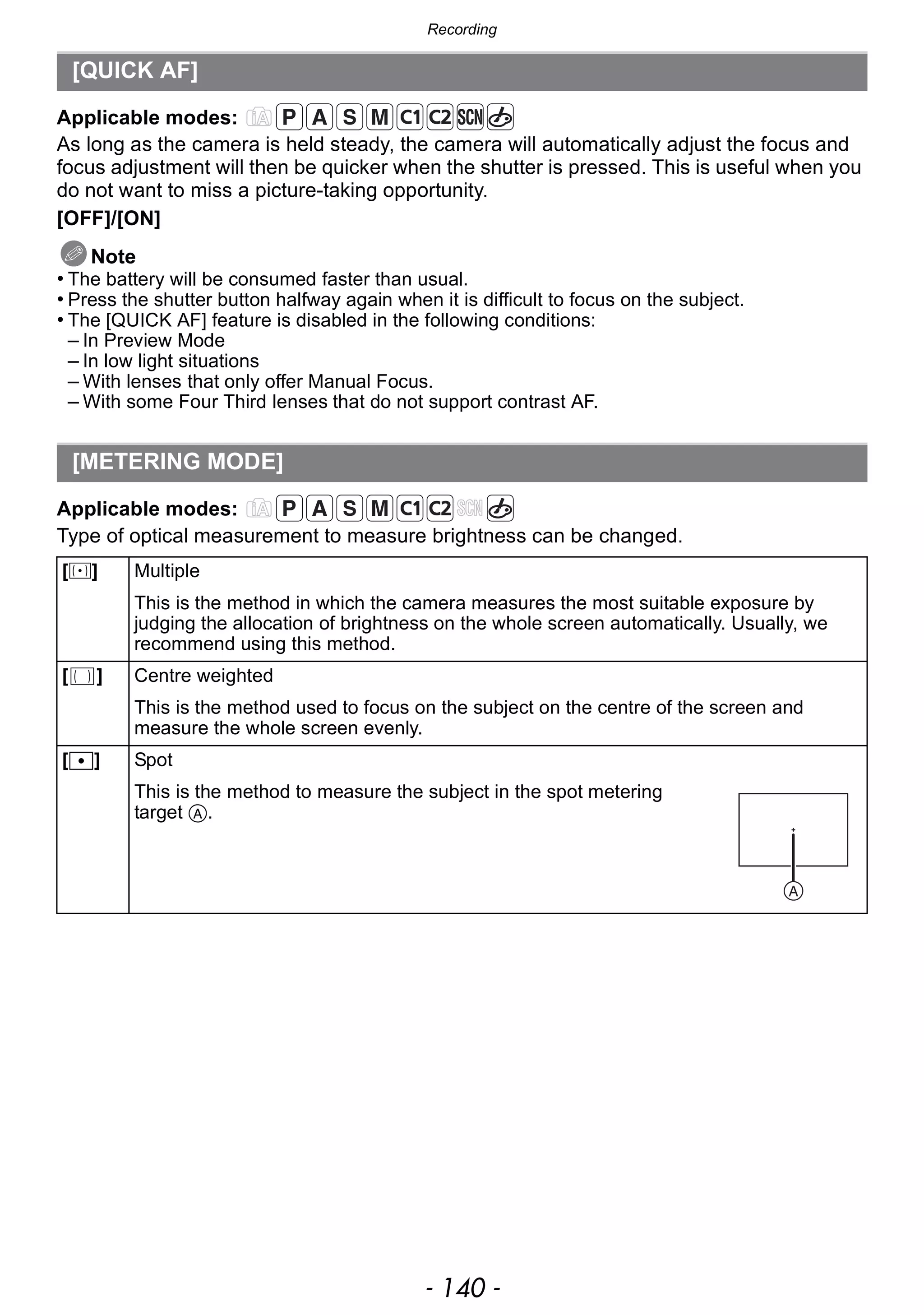 Recording
- 140 -
Applicable modes:
As long as the camera is held steady, the camera will automatically adjust the focus and
focus adjustment will then be quicker when the shutter is pressed. This is useful when you
do not want to miss a picture-taking opportunity.
[OFF]/[ON]
Note
• The battery will be consumed faster than usual.
• Press the shutter button halfway again when it is difficult to focus on the subject.
• The [QUICK AF] feature is disabled in the following conditions:
– In Preview Mode
– In low light situations
– With lenses that only offer Manual Focus.
– With some Four Third lenses that do not support contrast AF.
Applicable modes:
Type of optical measurement to measure brightness can be changed.
[QUICK AF]
[METERING MODE]
[C] Multiple
This is the method in which the camera measures the most suitable exposure by
judging the allocation of brightness on the whole screen automatically. Usually, we
recommend using this method.
[ ] Centre weighted
This is the method used to focus on the subject on the centre of the screen and
measure the whole screen evenly.
[Ù] Spot
This is the method to measure the subject in the spot metering
target A.
 
