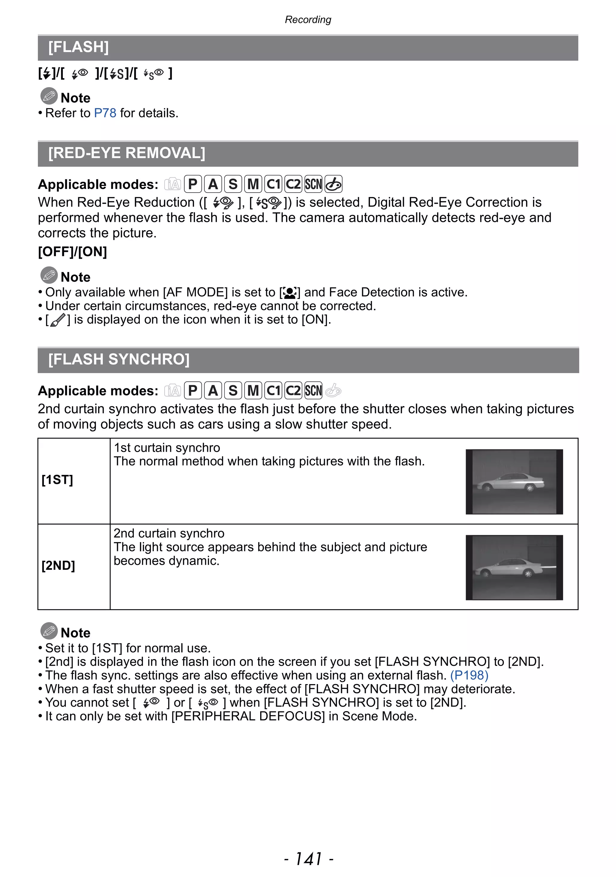 - 141 -
Recording
[‰]/[ ]/[ ]/[ ]
Note
• Refer to P78 for details.
Applicable modes:
When Red-Eye Reduction ([ ], [ ]) is selected, Digital Red-Eye Correction is
performed whenever the flash is used. The camera automatically detects red-eye and
corrects the picture.
[OFF]/[ON]
Note
• Only available when [AF MODE] is set to [š] and Face Detection is active.
• Under certain circumstances, red-eye cannot be corrected.
• [ ] is displayed on the icon when it is set to [ON].
Applicable modes:
2nd curtain synchro activates the flash just before the shutter closes when taking pictures
of moving objects such as cars using a slow shutter speed.
Note
• Set it to [1ST] for normal use.
• [2nd] is displayed in the flash icon on the screen if you set [FLASH SYNCHRO] to [2ND].
• The flash sync. settings are also effective when using an external flash. (P198)
• When a fast shutter speed is set, the effect of [FLASH SYNCHRO] may deteriorate.
• You cannot set [ ] or [ ] when [FLASH SYNCHRO] is set to [2ND].
• It can only be set with [PERIPHERAL DEFOCUS] in Scene Mode.
[FLASH]
[RED-EYE REMOVAL]
[FLASH SYNCHRO]
[1ST]
1st curtain synchro
The normal method when taking pictures with the flash.
[2ND]
2nd curtain synchro
The light source appears behind the subject and picture
becomes dynamic.
 