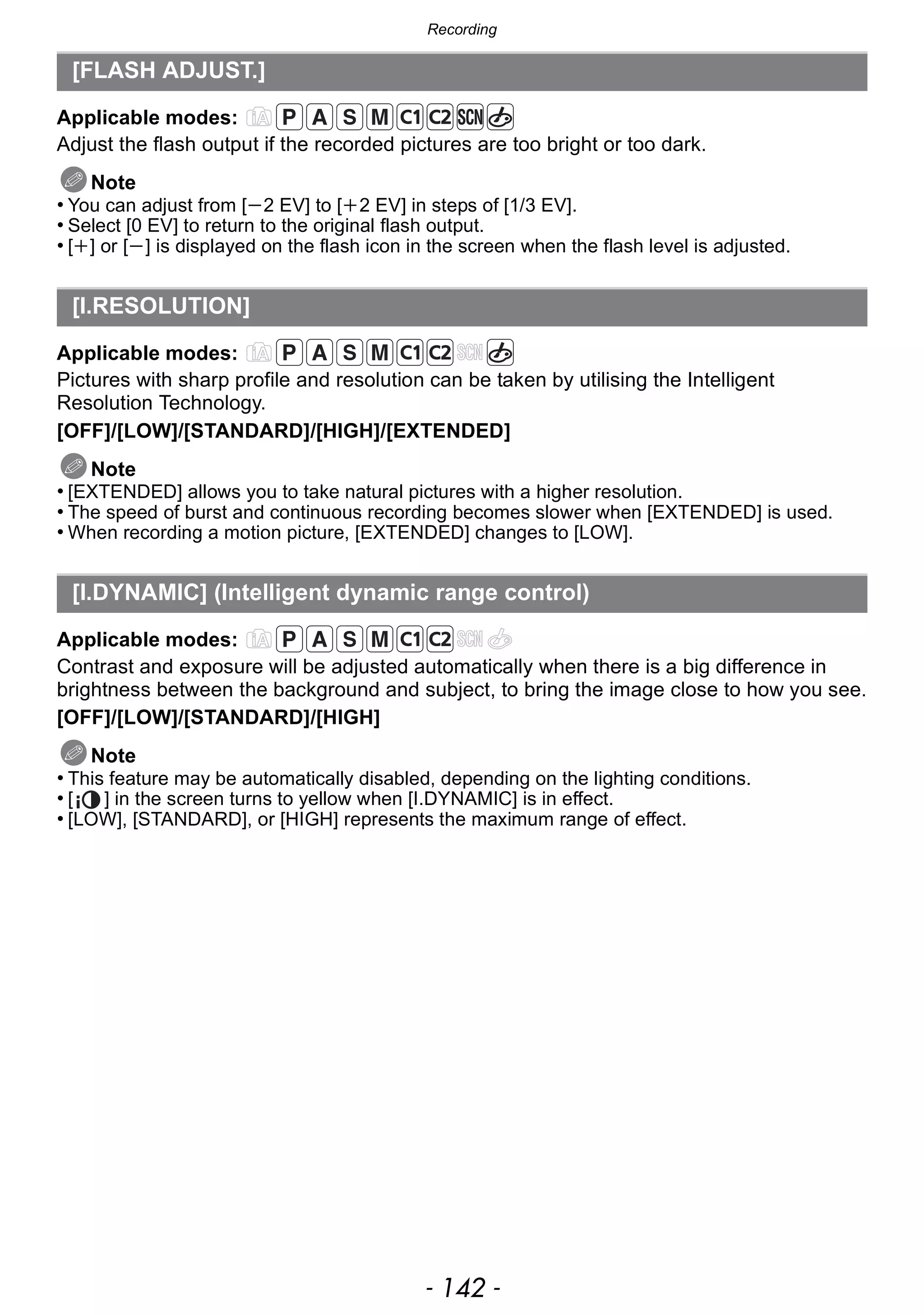 Recording
- 142 -
Applicable modes:
Adjust the flash output if the recorded pictures are too bright or too dark.
Note
• You can adjust from [j2 EV] to [i2 EV] in steps of [1/3 EV].
• Select [0 EV] to return to the original flash output.
• [i] or [j] is displayed on the flash icon in the screen when the flash level is adjusted.
Applicable modes:
Pictures with sharp profile and resolution can be taken by utilising the Intelligent
Resolution Technology.
[OFF]/[LOW]/[STANDARD]/[HIGH]/[EXTENDED]
Note
• [EXTENDED] allows you to take natural pictures with a higher resolution.
• The speed of burst and continuous recording becomes slower when [EXTENDED] is used.
• When recording a motion picture, [EXTENDED] changes to [LOW].
Applicable modes:
Contrast and exposure will be adjusted automatically when there is a big difference in
brightness between the background and subject, to bring the image close to how you see.
[OFF]/[LOW]/[STANDARD]/[HIGH]
Note
• This feature may be automatically disabled, depending on the lighting conditions.
• [ ] in the screen turns to yellow when [I.DYNAMIC] is in effect.
• [LOW], [STANDARD], or [HIGH] represents the maximum range of effect.
[FLASH ADJUST.]
[I.RESOLUTION]
[I.DYNAMIC] (Intelligent dynamic range control)
 