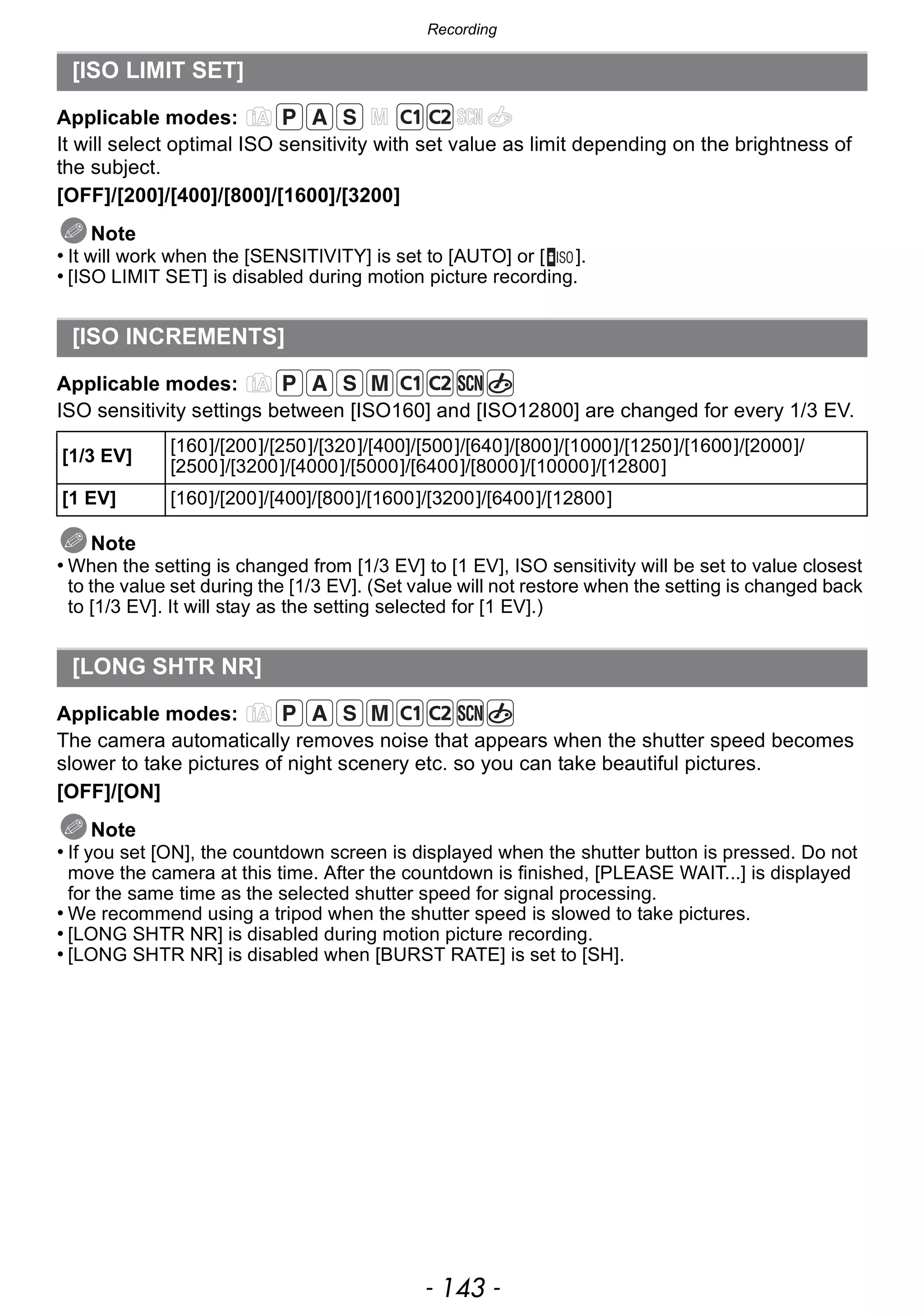 - 143 -
Recording
Applicable modes:
It will select optimal ISO sensitivity with set value as limit depending on the brightness of
the subject.
[OFF]/[200]/[400]/[800]/[1600]/[3200]
Note
• It will work when the [SENSITIVITY] is set to [AUTO] or [ ].
• [ISO LIMIT SET] is disabled during motion picture recording.
Applicable modes:
ISO sensitivity settings between [ISO160] and [ISO12800] are changed for every 1/3 EV.
Note
• When the setting is changed from [1/3 EV] to [1 EV], ISO sensitivity will be set to value closest
to the value set during the [1/3 EV]. (Set value will not restore when the setting is changed back
to [1/3 EV]. It will stay as the setting selected for [1 EV].)
Applicable modes:
The camera automatically removes noise that appears when the shutter speed becomes
slower to take pictures of night scenery etc. so you can take beautiful pictures.
[OFF]/[ON]
Note
• If you set [ON], the countdown screen is displayed when the shutter button is pressed. Do not
move the camera at this time. After the countdown is finished, [PLEASE WAIT...] is displayed
for the same time as the selected shutter speed for signal processing.
• We recommend using a tripod when the shutter speed is slowed to take pictures.
• [LONG SHTR NR] is disabled during motion picture recording.
• [LONG SHTR NR] is disabled when [BURST RATE] is set to [SH].
[ISO LIMIT SET]
[ISO INCREMENTS]
[1/3 EV]
[160]/[200]/[250]/[320]/[400]/[500]/[640]/[800]/[1000]/[1250]/[1600]/[2000]/
[2500]/[3200]/[4000]/[5000]/[6400]/[8000]/[10000]/[12800]
[1 EV] [160]/[200]/[400]/[800]/[1600]/[3200]/[6400]/[12800]
[LONG SHTR NR]
 