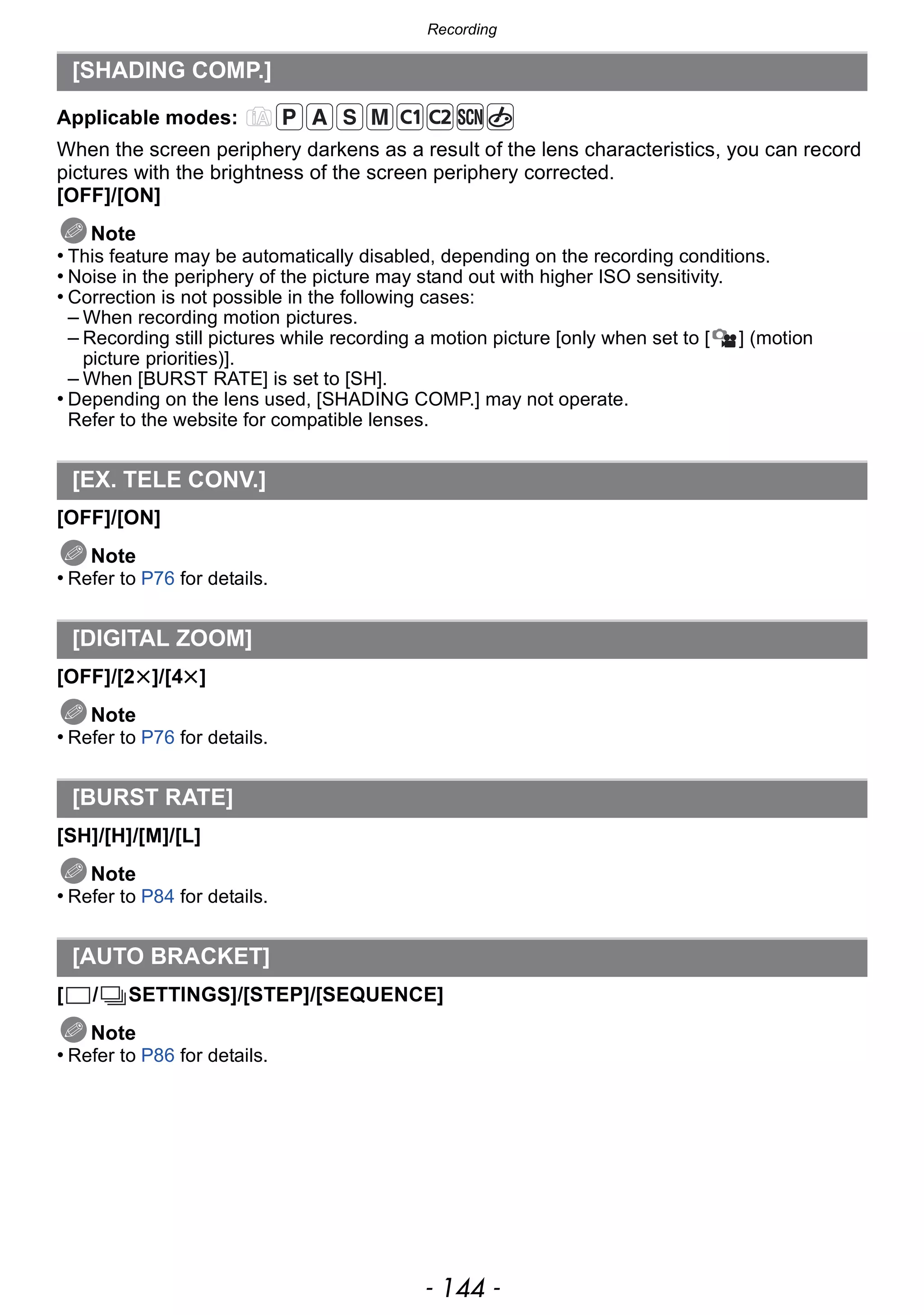 Recording
- 144 -
Applicable modes:
When the screen periphery darkens as a result of the lens characteristics, you can record
pictures with the brightness of the screen periphery corrected.
[OFF]/[ON]
Note
• This feature may be automatically disabled, depending on the recording conditions.
• Noise in the periphery of the picture may stand out with higher ISO sensitivity.
• Correction is not possible in the following cases:
– When recording motion pictures.
– Recording still pictures while recording a motion picture [only when set to [ ] (motion
picture priorities)].
– When [BURST RATE] is set to [SH].
• Depending on the lens used, [SHADING COMP.] may not operate.
Refer to the website for compatible lenses.
[OFF]/[ON]
Note
• Refer to P76 for details.
[OFF]/[2t]/[4t]
Note
• Refer to P76 for details.
[SH]/[H]/[M]/[L]
Note
• Refer to P84 for details.
[ / SETTINGS]/[STEP]/[SEQUENCE]
Note
• Refer to P86 for details.
[SHADING COMP.]
[EX. TELE CONV.]
[DIGITAL ZOOM]
[BURST RATE]
[AUTO BRACKET]
 