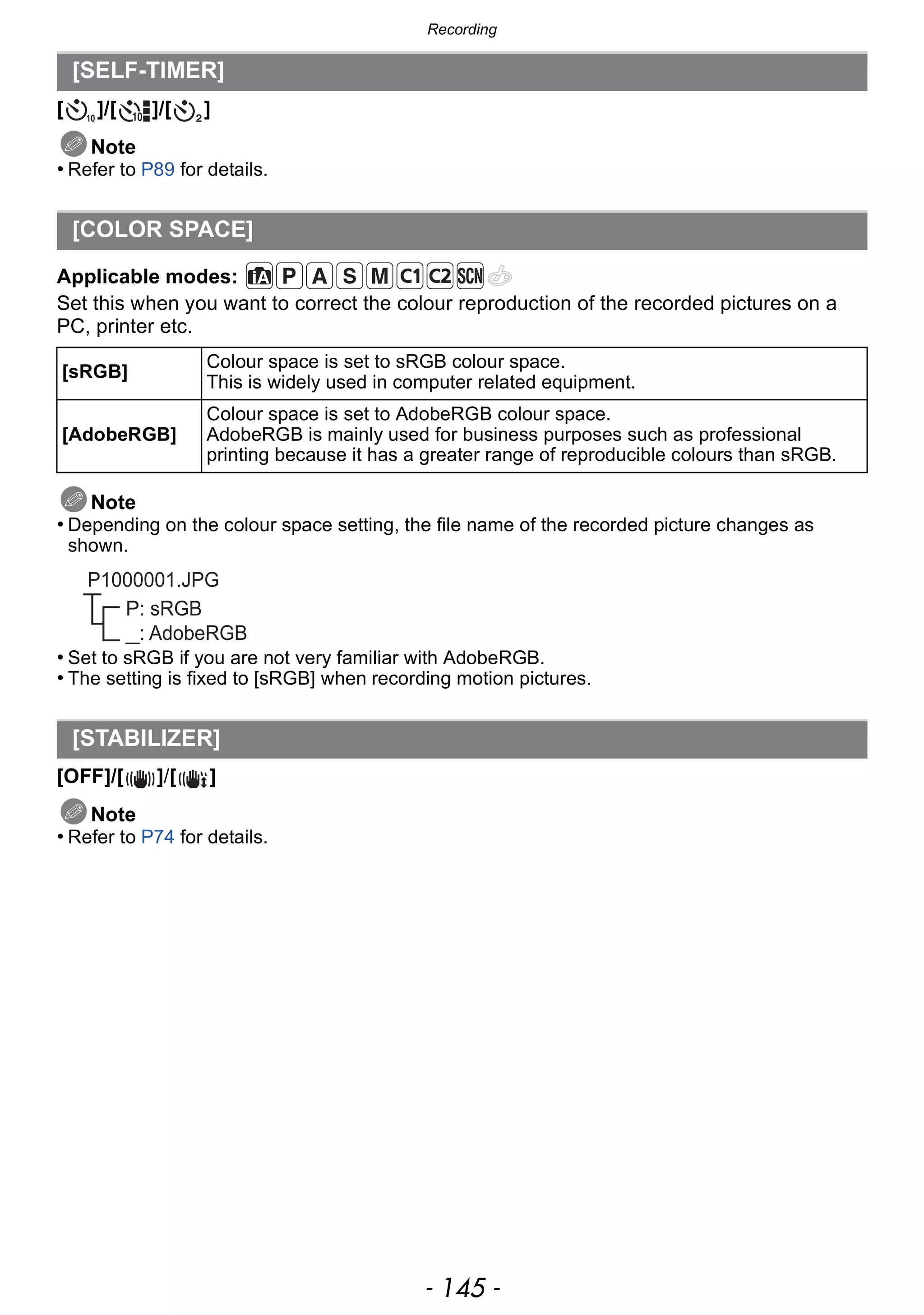 - 145 -
Recording
[ ]/[ ]/[ ]
Note
• Refer to P89 for details.
Applicable modes:
Set this when you want to correct the colour reproduction of the recorded pictures on a
PC, printer etc.
Note
• Depending on the colour space setting, the file name of the recorded picture changes as
shown.
• Set to sRGB if you are not very familiar with AdobeRGB.
• The setting is fixed to [sRGB] when recording motion pictures.
[OFF]/[ ]/[ ]
Note
• Refer to P74 for details.
[SELF-TIMER]
[COLOR SPACE]
[sRGB]
Colour space is set to sRGB colour space.
This is widely used in computer related equipment.
[AdobeRGB]
Colour space is set to AdobeRGB colour space.
AdobeRGB is mainly used for business purposes such as professional
printing because it has a greater range of reproducible colours than sRGB.
[STABILIZER]
P: sRGB
_: AdobeRGB
P1000001.JPG
 