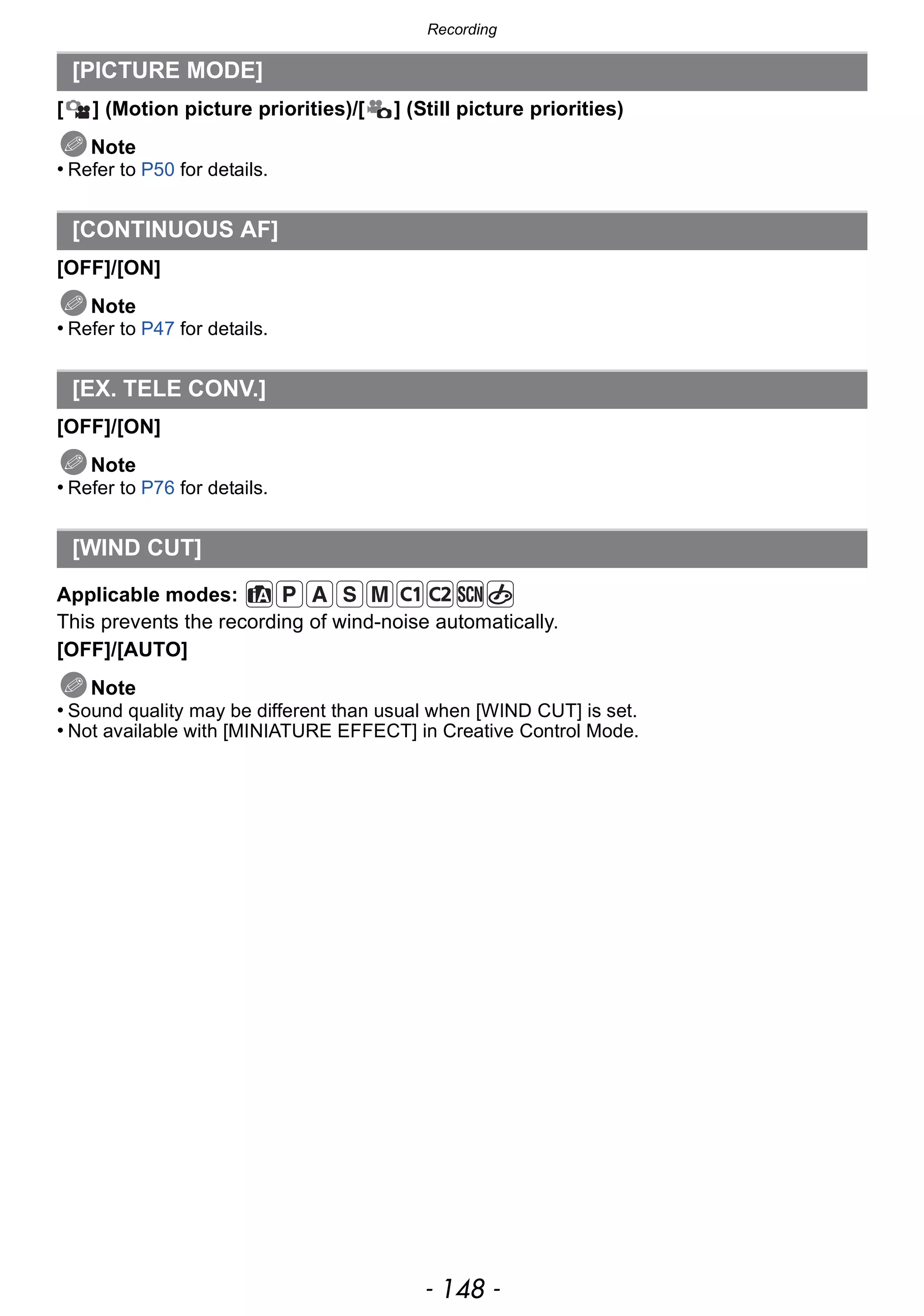 Recording
- 148 -
[ ] (Motion picture priorities)/[ ] (Still picture priorities)
Note
• Refer to P50 for details.
[OFF]/[ON]
Note
• Refer to P47 for details.
[OFF]/[ON]
Note
• Refer to P76 for details.
Applicable modes:
This prevents the recording of wind-noise automatically.
[OFF]/[AUTO]
Note
• Sound quality may be different than usual when [WIND CUT] is set.
• Not available with [MINIATURE EFFECT] in Creative Control Mode.
[PICTURE MODE]
[CONTINUOUS AF]
[EX. TELE CONV.]
[WIND CUT]
 