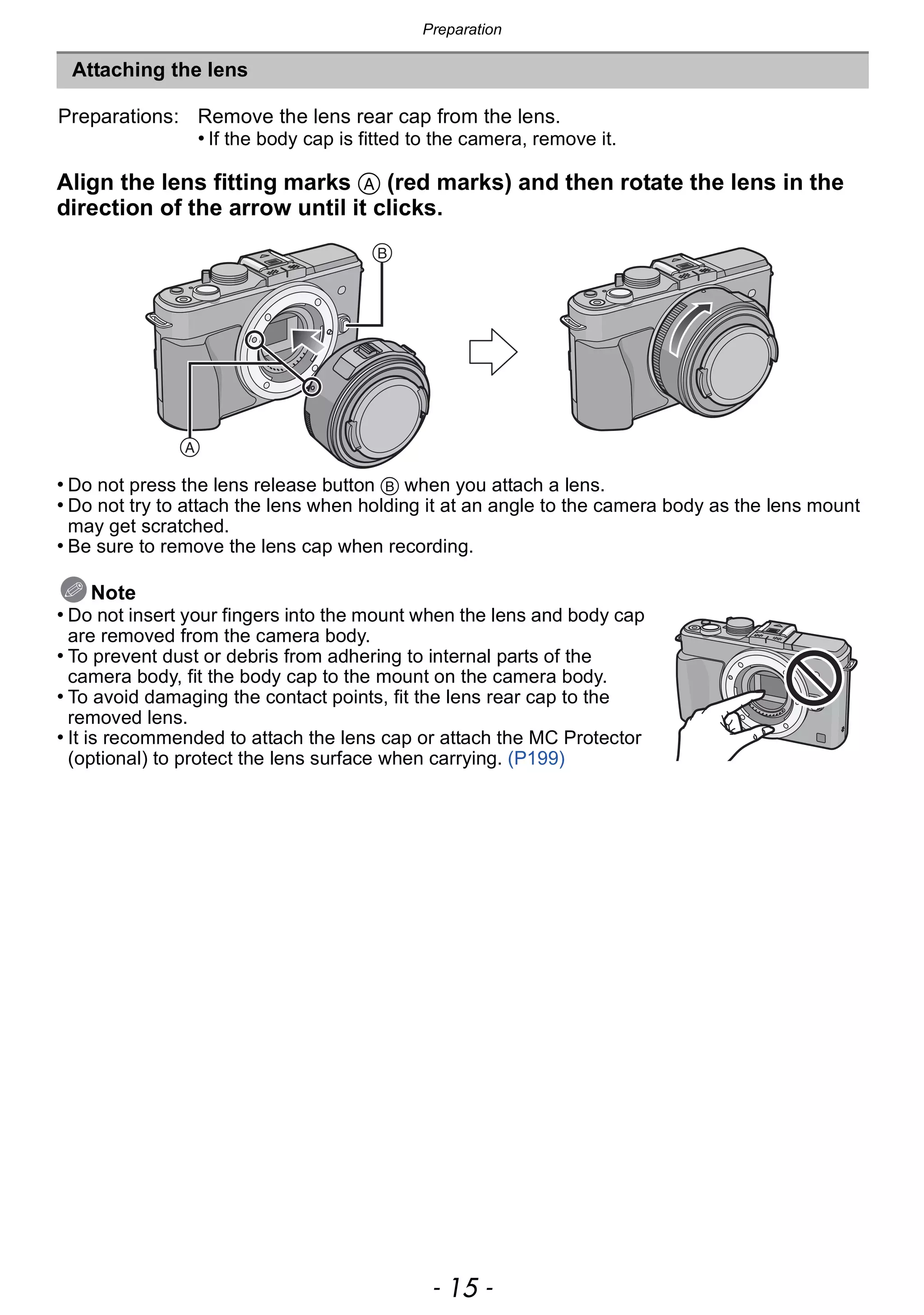 - 15 -
Preparation
Align the lens fitting marks A (red marks) and then rotate the lens in the
direction of the arrow until it clicks.
• Do not press the lens release button B when you attach a lens.
• Do not try to attach the lens when holding it at an angle to the camera body as the lens mount
may get scratched.
• Be sure to remove the lens cap when recording.
Note
• Do not insert your fingers into the mount when the lens and body cap
are removed from the camera body.
• To prevent dust or debris from adhering to internal parts of the
camera body, fit the body cap to the mount on the camera body.
• To avoid damaging the contact points, fit the lens rear cap to the
removed lens.
• It is recommended to attach the lens cap or attach the MC Protector
(optional) to protect the lens surface when carrying. (P199)
Attaching the lens
Preparations: Remove the lens rear cap from the lens.
• If the body cap is fitted to the camera, remove it.
 