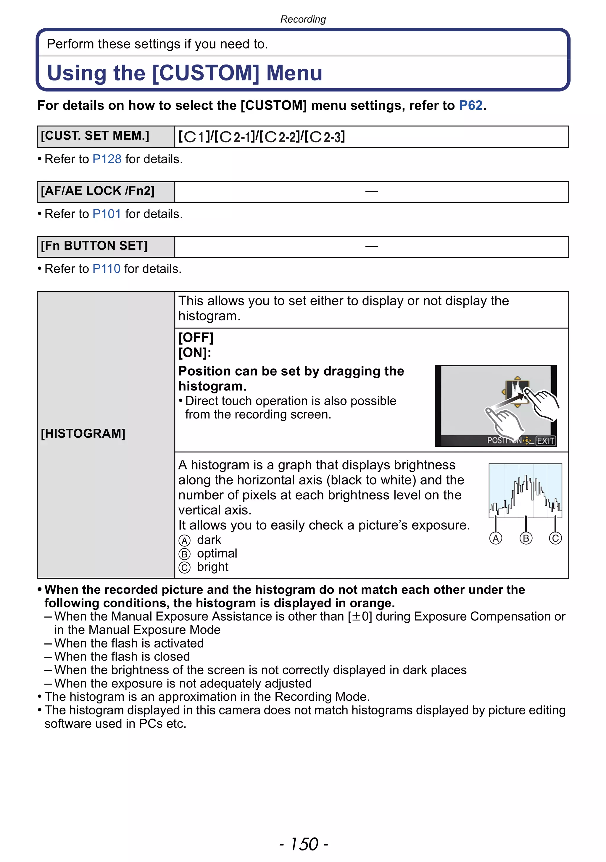 Recording
- 150 -
Perform these settings if you need to.
Using the [CUSTOM] Menu
For details on how to select the [CUSTOM] menu settings, refer to P62.
• Refer to P128 for details.
• Refer to P101 for details.
• Refer to P110 for details.
• When the recorded picture and the histogram do not match each other under the
following conditions, the histogram is displayed in orange.
– When the Manual Exposure Assistance is other than [n0] during Exposure Compensation or
in the Manual Exposure Mode
– When the flash is activated
– When the flash is closed
– When the brightness of the screen is not correctly displayed in dark places
– When the exposure is not adequately adjusted
• The histogram is an approximation in the Recording Mode.
• The histogram displayed in this camera does not match histograms displayed by picture editing
software used in PCs etc.
[CUST. SET MEM.] [ ]/[ ]/[ ]/[ ]
[AF/AE LOCK /Fn2] —
[Fn BUTTON SET] —
[HISTOGRAM]
This allows you to set either to display or not display the
histogram.
[OFF]
[ON]:
Position can be set by dragging the
histogram.
• Direct touch operation is also possible
from the recording screen.
A histogram is a graph that displays brightness
along the horizontal axis (black to white) and the
number of pixels at each brightness level on the
vertical axis.
It allows you to easily check a picture’s exposure.
A dark
B optimal
C bright
 