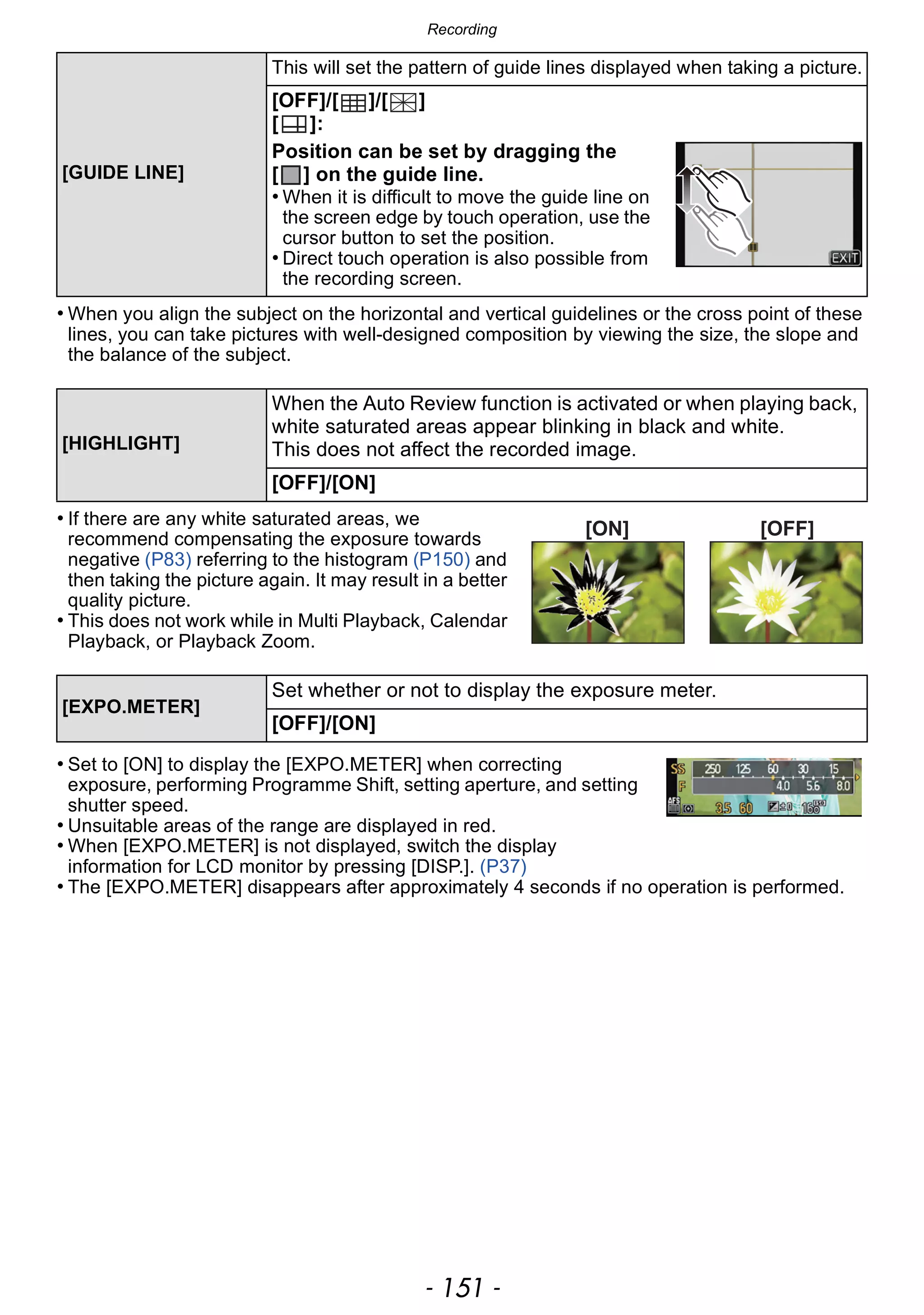 - 151 -
Recording
• When you align the subject on the horizontal and vertical guidelines or the cross point of these
lines, you can take pictures with well-designed composition by viewing the size, the slope and
the balance of the subject.
• If there are any white saturated areas, we
recommend compensating the exposure towards
negative (P83) referring to the histogram (P150) and
then taking the picture again. It may result in a better
quality picture.
• This does not work while in Multi Playback, Calendar
Playback, or Playback Zoom.
• Set to [ON] to display the [EXPO.METER] when correcting
exposure, performing Programme Shift, setting aperture, and setting
shutter speed.
• Unsuitable areas of the range are displayed in red.
• When [EXPO.METER] is not displayed, switch the display
information for LCD monitor by pressing [DISP.]. (P37)
• The [EXPO.METER] disappears after approximately 4 seconds if no operation is performed.
[GUIDE LINE]
This will set the pattern of guide lines displayed when taking a picture.
[OFF]/[ ]/[ ]
[ ]:
Position can be set by dragging the
[ ] on the guide line.
• When it is difficult to move the guide line on
the screen edge by touch operation, use the
cursor button to set the position.
• Direct touch operation is also possible from
the recording screen.
[HIGHLIGHT]
When the Auto Review function is activated or when playing back,
white saturated areas appear blinking in black and white.
This does not affect the recorded image.
[OFF]/[ON]
[EXPO.METER]
Set whether or not to display the exposure meter.
[OFF]/[ON]
[ON] [OFF]
 