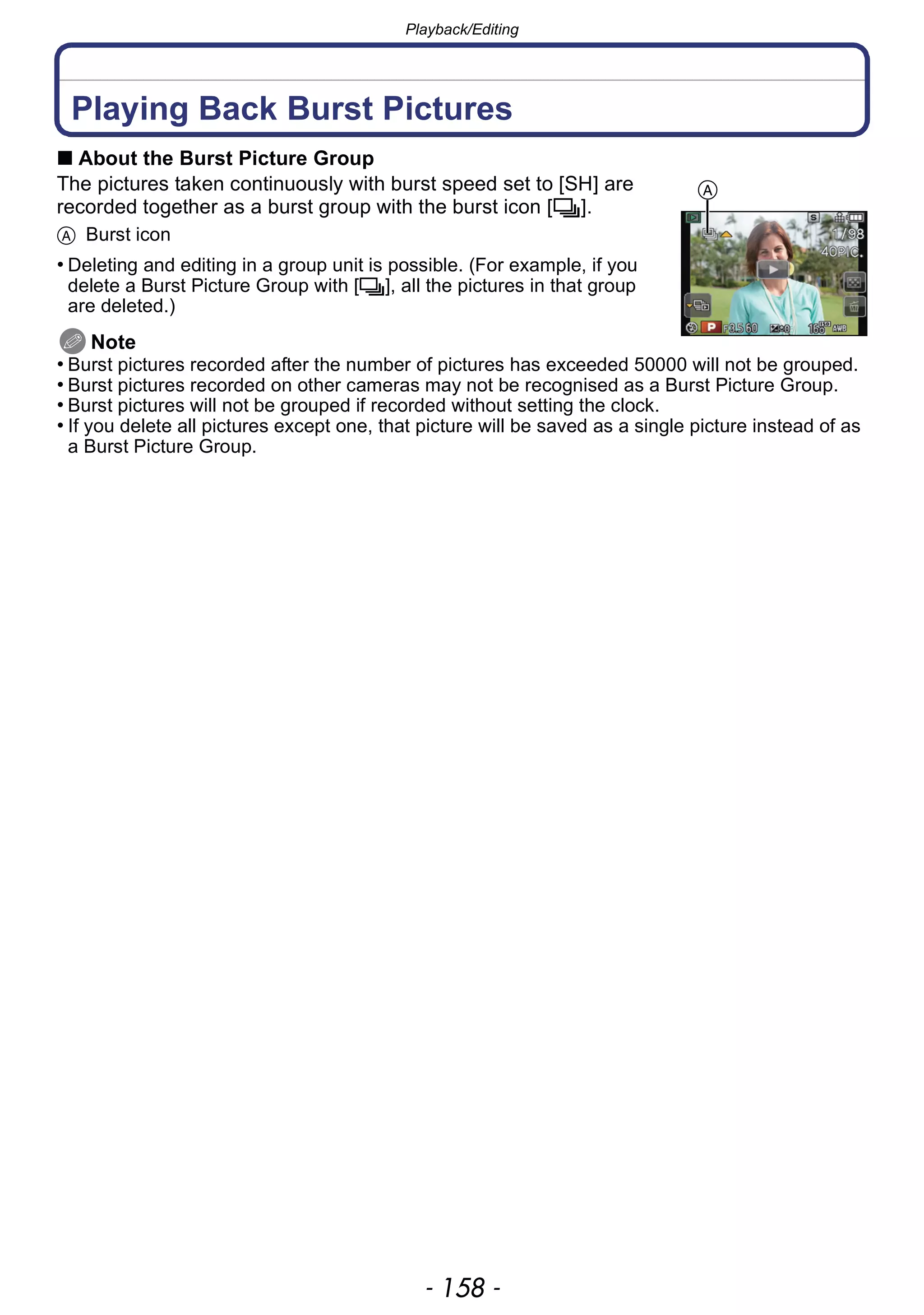 Playback/Editing
- 158 -
Playback/Editing
Playing Back Burst Pictures
∫ About the Burst Picture Group
The pictures taken continuously with burst speed set to [SH] are
recorded together as a burst group with the burst icon [˜].
A Burst icon
• Deleting and editing in a group unit is possible. (For example, if you
delete a Burst Picture Group with [˜], all the pictures in that group
are deleted.)
Note
• Burst pictures recorded after the number of pictures has exceeded 50000 will not be grouped.
• Burst pictures recorded on other cameras may not be recognised as a Burst Picture Group.
• Burst pictures will not be grouped if recorded without setting the clock.
• If you delete all pictures except one, that picture will be saved as a single picture instead of as
a Burst Picture Group.
A
 