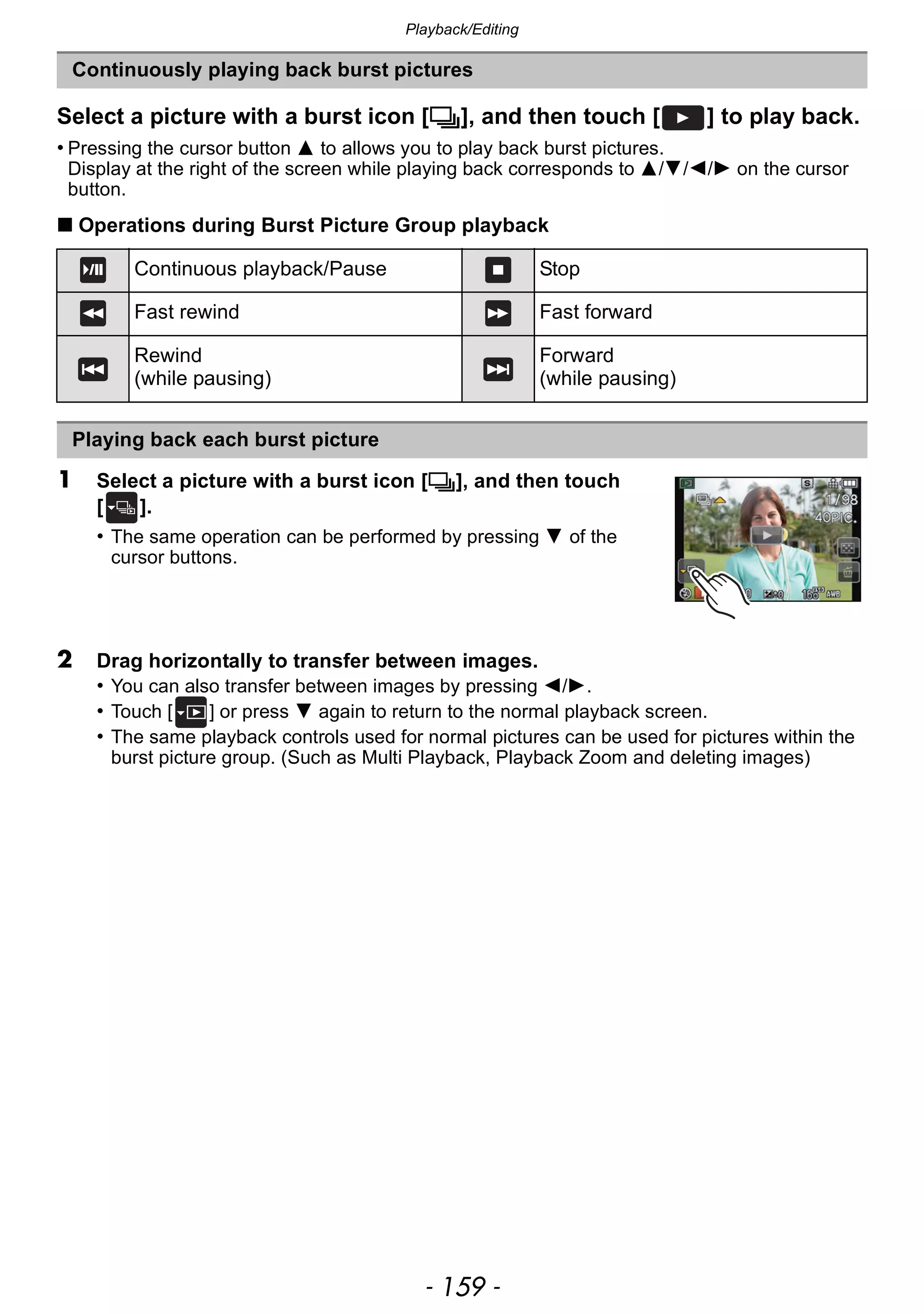 - 159 -
Playback/Editing
Select a picture with a burst icon [˜], and then touch [ ] to play back.
• Pressing the cursor button 3 to allows you to play back burst pictures.
Display at the right of the screen while playing back corresponds to 3/4/2/1 on the cursor
button.
∫ Operations during Burst Picture Group playback
1 Select a picture with a burst icon [˜], and then touch
[ ].
• The same operation can be performed by pressing 4 of the
cursor buttons.
2 Drag horizontally to transfer between images.
• You can also transfer between images by pressing 2/1.
• Touch [ ] or press 4 again to return to the normal playback screen.
• The same playback controls used for normal pictures can be used for pictures within the
burst picture group. (Such as Multi Playback, Playback Zoom and deleting images)
Continuously playing back burst pictures
Continuous playback/Pause Stop
Fast rewind Fast forward
Rewind
(while pausing)
Forward
(while pausing)
Playing back each burst picture
 
