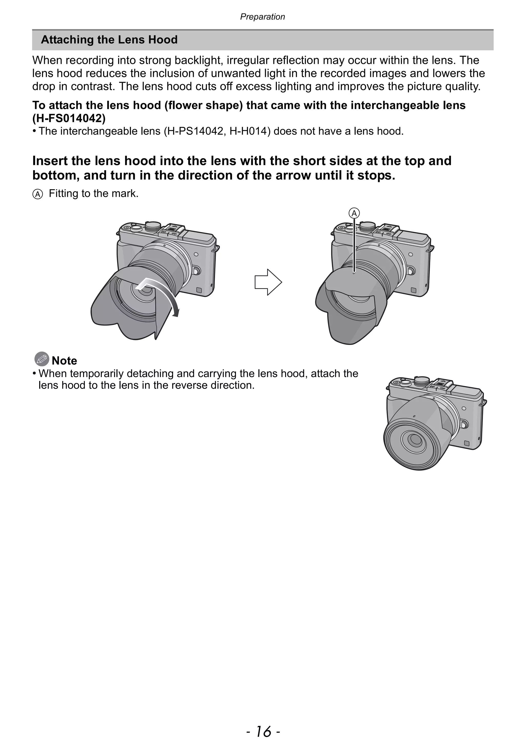 Preparation
- 16 -
When recording into strong backlight, irregular reflection may occur within the lens. The
lens hood reduces the inclusion of unwanted light in the recorded images and lowers the
drop in contrast. The lens hood cuts off excess lighting and improves the picture quality.
To attach the lens hood (flower shape) that came with the interchangeable lens
(H-FS014042)
• The interchangeable lens (H-PS14042, H-H014) does not have a lens hood.
Insert the lens hood into the lens with the short sides at the top and
bottom, and turn in the direction of the arrow until it stops.
A Fitting to the mark.
Note
• When temporarily detaching and carrying the lens hood, attach the
lens hood to the lens in the reverse direction.
Attaching the Lens Hood
 