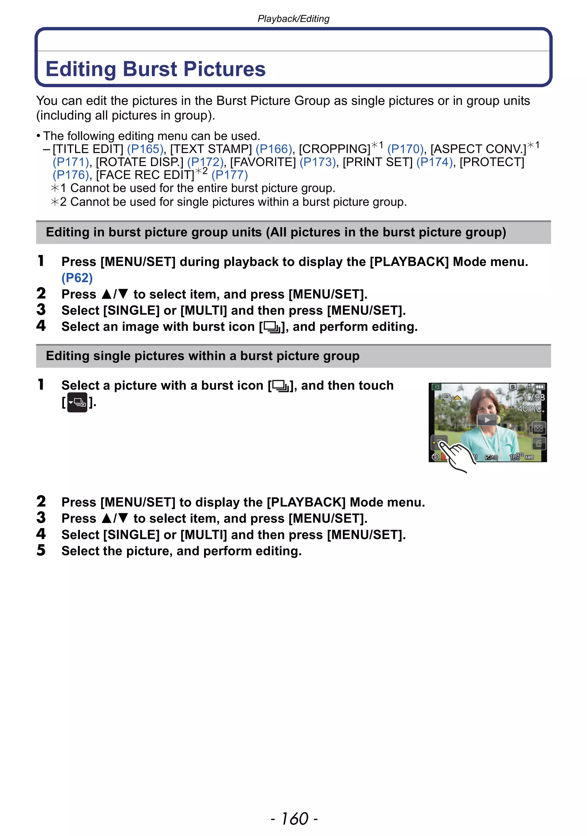 Playback/Editing
- 160 -
Playback/Editing
Editing Burst Pictures
You can edit the pictures in the Burst Picture Group as single pictures or in group units
(including all pictures in group).
• The following editing menu can be used.
– [TITLE EDIT] (P165), [TEXT STAMP] (P166), [CROPPING]¢1
(P170), [ASPECT CONV.]¢1
(P171), [ROTATE DISP.] (P172), [FAVORITE] (P173), [PRINT SET] (P174), [PROTECT]
(P176), [FACE REC EDIT]¢2
(P177)
¢1 Cannot be used for the entire burst picture group.
¢2 Cannot be used for single pictures within a burst picture group.
1 Press [MENU/SET] during playback to display the [PLAYBACK] Mode menu.
(P62)
2 Press 3/4 to select item, and press [MENU/SET].
3 Select [SINGLE] or [MULTI] and then press [MENU/SET].
4 Select an image with burst icon [˜], and perform editing.
1 Select a picture with a burst icon [˜], and then touch
[ ].
2 Press [MENU/SET] to display the [PLAYBACK] Mode menu.
3 Press 3/4 to select item, and press [MENU/SET].
4 Select [SINGLE] or [MULTI] and then press [MENU/SET].
5 Select the picture, and perform editing.
Editing in burst picture group units (All pictures in the burst picture group)
Editing single pictures within a burst picture group
 