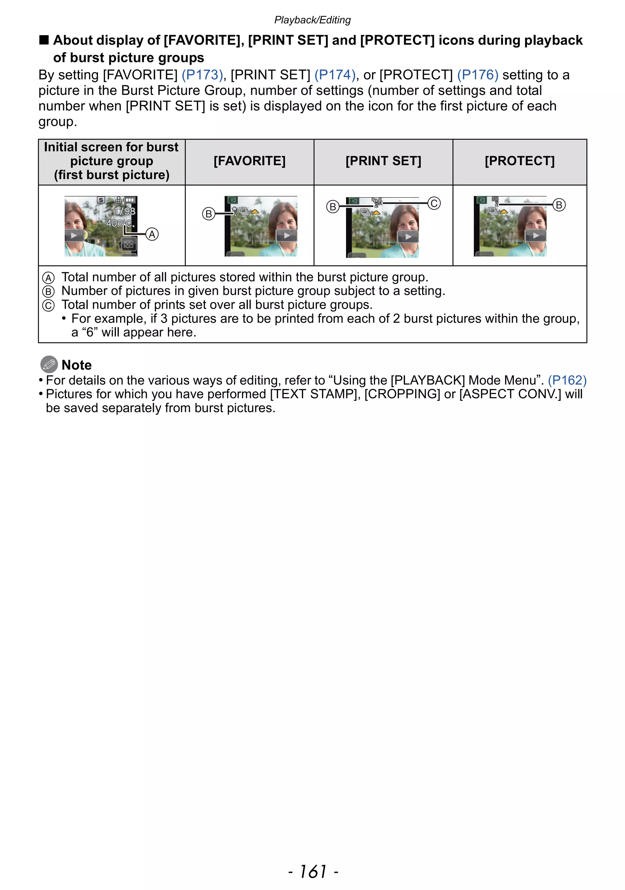 - 161 -
Playback/Editing
∫ About display of [FAVORITE], [PRINT SET] and [PROTECT] icons during playback
of burst picture groups
By setting [FAVORITE] (P173), [PRINT SET] (P174), or [PROTECT] (P176) setting to a
picture in the Burst Picture Group, number of settings (number of settings and total
number when [PRINT SET] is set) is displayed on the icon for the first picture of each
group.
Note
• For details on the various ways of editing, refer to “Using the [PLAYBACK] Mode Menu”. (P162)
• Pictures for which you have performed [TEXT STAMP], [CROPPING] or [ASPECT CONV.] will
be saved separately from burst pictures.
Initial screen for burst
picture group
(first burst picture)
[FAVORITE] [PRINT SET] [PROTECT]
A Total number of all pictures stored within the burst picture group.
B Number of pictures in given burst picture group subject to a setting.
C Total number of prints set over all burst picture groups.
• For example, if 3 pictures are to be printed from each of 2 burst pictures within the group,
a “6” will appear here.


  
 