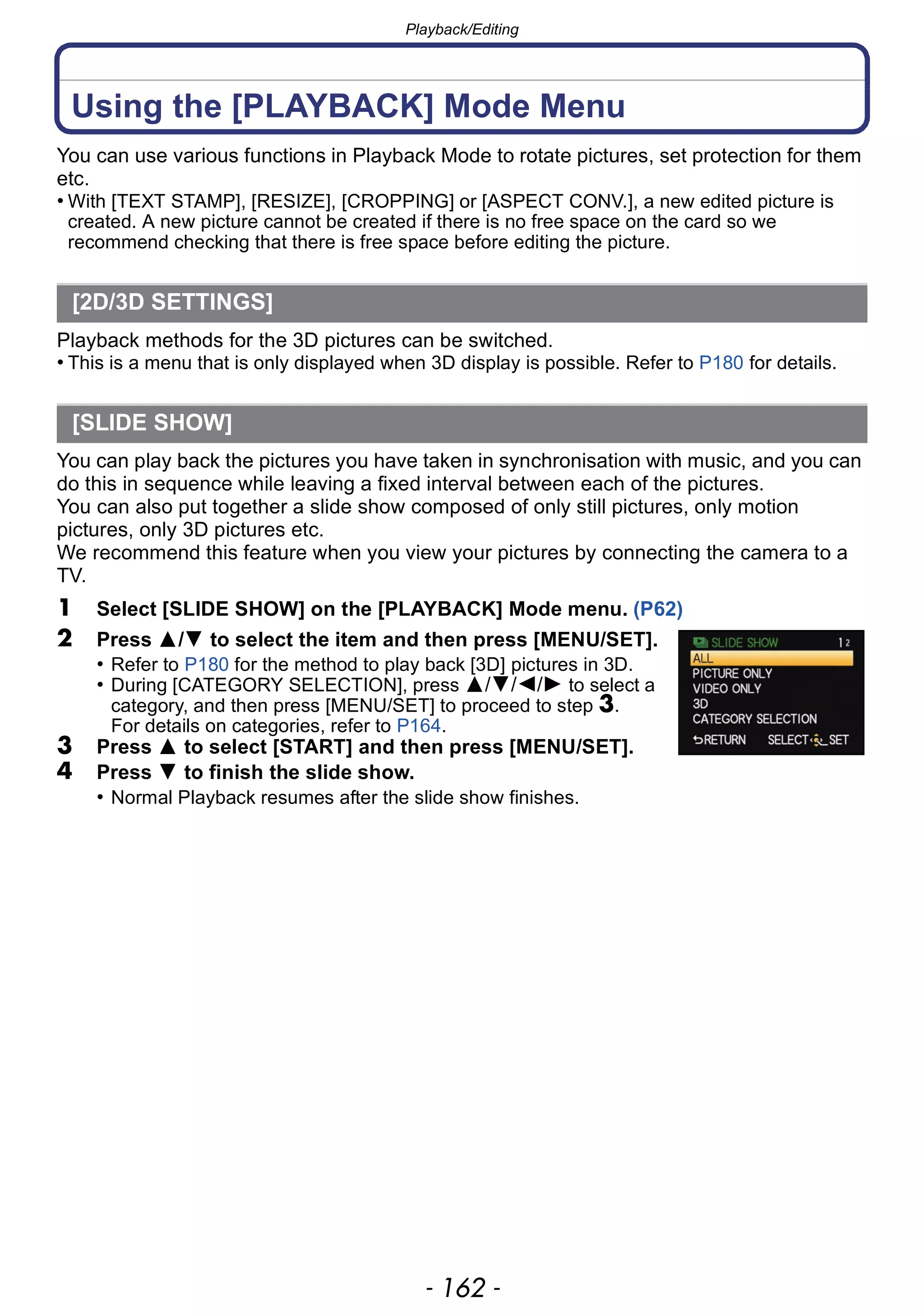 Playback/Editing
- 162 -
Using the [PLAYBACK] Mode Menu
You can use various functions in Playback Mode to rotate pictures, set protection for them
etc.
• With [TEXT STAMP], [RESIZE], [CROPPING] or [ASPECT CONV.], a new edited picture is
created. A new picture cannot be created if there is no free space on the card so we
recommend checking that there is free space before editing the picture.
Playback methods for the 3D pictures can be switched.
• This is a menu that is only displayed when 3D display is possible. Refer to P180 for details.
You can play back the pictures you have taken in synchronisation with music, and you can
do this in sequence while leaving a fixed interval between each of the pictures.
You can also put together a slide show composed of only still pictures, only motion
pictures, only 3D pictures etc.
We recommend this feature when you view your pictures by connecting the camera to a
TV.
1 Select [SLIDE SHOW] on the [PLAYBACK] Mode menu. (P62)
2 Press 3/4 to select the item and then press [MENU/SET].
• Refer to P180 for the method to play back [3D] pictures in 3D.
• During [CATEGORY SELECTION], press 3/4/2/1 to select a
category, and then press [MENU/SET] to proceed to step 3.
For details on categories, refer to P164.
3 Press 3 to select [START] and then press [MENU/SET].
4 Press 4 to finish the slide show.
• Normal Playback resumes after the slide show finishes.
[2D/3D SETTINGS]
[SLIDE SHOW]
 