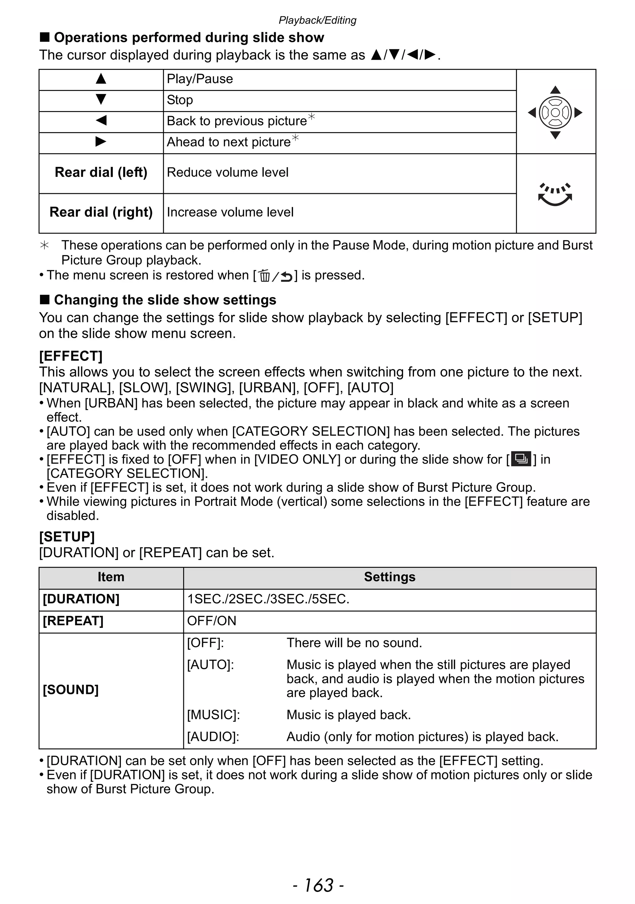 - 163 -
Playback/Editing
∫ Operations performed during slide show
The cursor displayed during playback is the same as 3/4/2/1.
¢ These operations can be performed only in the Pause Mode, during motion picture and Burst
Picture Group playback.
• The menu screen is restored when [ ] is pressed.
∫ Changing the slide show settings
You can change the settings for slide show playback by selecting [EFFECT] or [SETUP]
on the slide show menu screen.
[EFFECT]
This allows you to select the screen effects when switching from one picture to the next.
[NATURAL], [SLOW], [SWING], [URBAN], [OFF], [AUTO]
• When [URBAN] has been selected, the picture may appear in black and white as a screen
effect.
• [AUTO] can be used only when [CATEGORY SELECTION] has been selected. The pictures
are played back with the recommended effects in each category.
• [EFFECT] is fixed to [OFF] when in [VIDEO ONLY] or during the slide show for [ ] in
[CATEGORY SELECTION].
• Even if [EFFECT] is set, it does not work during a slide show of Burst Picture Group.
• While viewing pictures in Portrait Mode (vertical) some selections in the [EFFECT] feature are
disabled.
[SETUP]
[DURATION] or [REPEAT] can be set.
• [DURATION] can be set only when [OFF] has been selected as the [EFFECT] setting.
• Even if [DURATION] is set, it does not work during a slide show of motion pictures only or slide
show of Burst Picture Group.
3 Play/Pause
4 Stop
2 Back to previous picture¢
1 Ahead to next picture¢
Rear dial (left) Reduce volume level
Rear dial (right) Increase volume level
Item Settings
[DURATION] 1SEC./2SEC./3SEC./5SEC.
[REPEAT] OFF/ON
[SOUND]
[OFF]: There will be no sound.
[AUTO]: Music is played when the still pictures are played
back, and audio is played when the motion pictures
are played back.
[MUSIC]: Music is played back.
[AUDIO]: Audio (only for motion pictures) is played back.
 