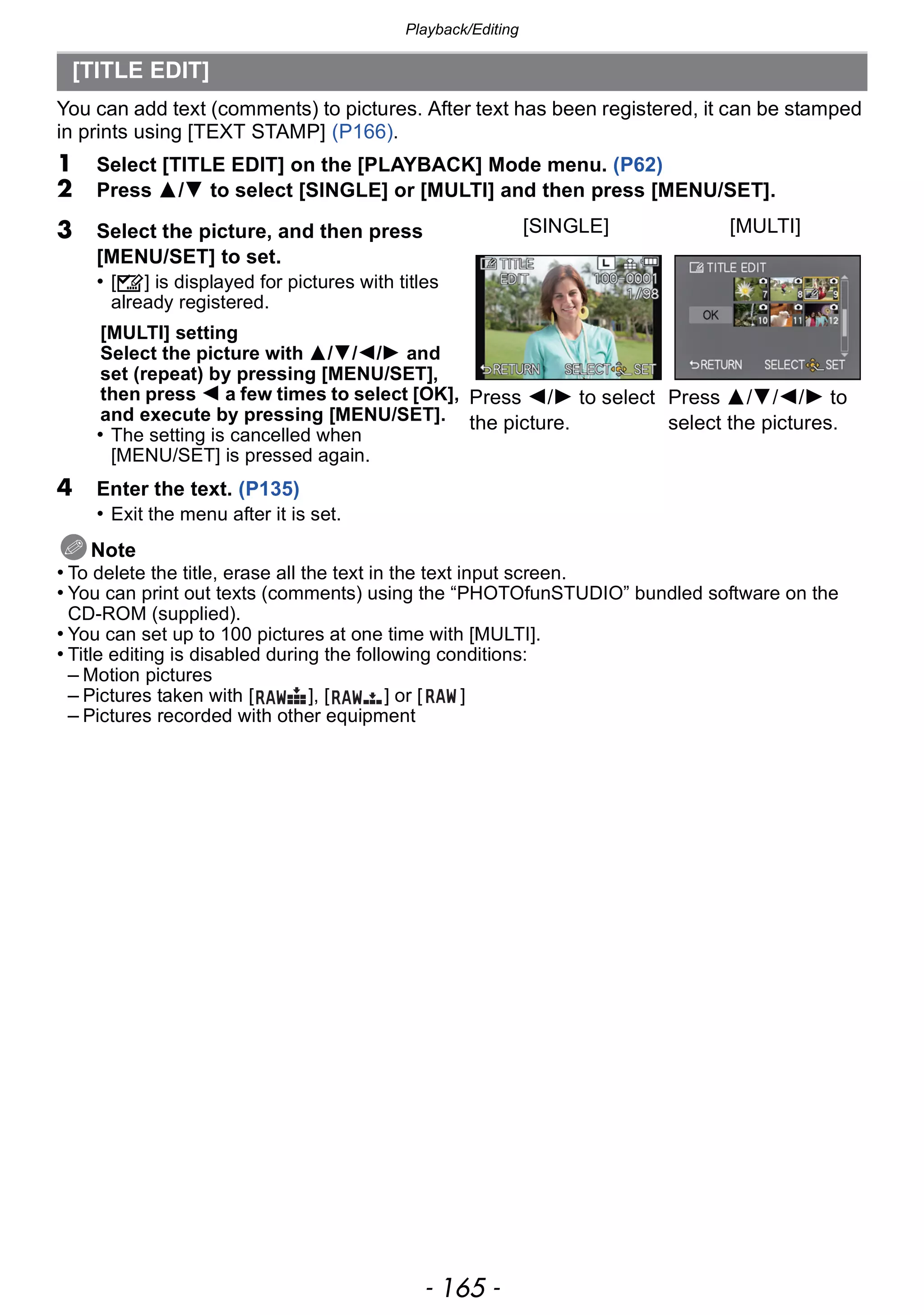 - 165 -
Playback/Editing
You can add text (comments) to pictures. After text has been registered, it can be stamped
in prints using [TEXT STAMP] (P166).
1 Select [TITLE EDIT] on the [PLAYBACK] Mode menu. (P62)
2 Press 3/4 to select [SINGLE] or [MULTI] and then press [MENU/SET].
4 Enter the text. (P135)
• Exit the menu after it is set.
Note
• To delete the title, erase all the text in the text input screen.
• You can print out texts (comments) using the “PHOTOfunSTUDIO” bundled software on the
CD-ROM (supplied).
• You can set up to 100 pictures at one time with [MULTI].
• Title editing is disabled during the following conditions:
– Motion pictures
– Pictures taken with [ ], [ ] or [ ]
– Pictures recorded with other equipment
[TITLE EDIT]
3 Select the picture, and then press
[MENU/SET] to set.
• [’] is displayed for pictures with titles
already registered.
[MULTI] setting
Select the picture with 3/4/2/1 and
set (repeat) by pressing [MENU/SET],
then press 2 a few times to select [OK],
and execute by pressing [MENU/SET].
• The setting is cancelled when
[MENU/SET] is pressed again.
[SINGLE] [MULTI]
Press 2/1 to select
the picture.
Press 3/4/2/1 to
select the pictures.
 