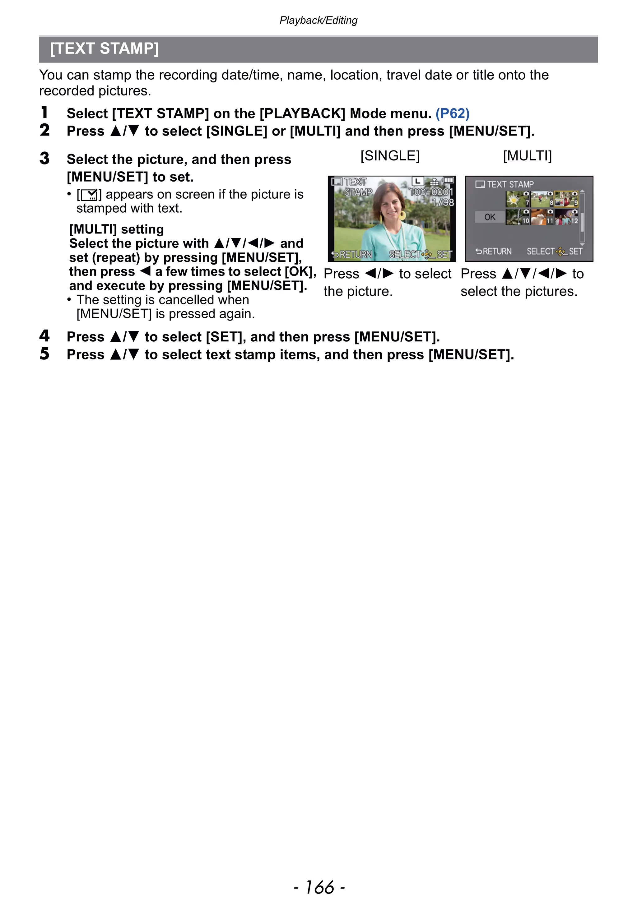 Playback/Editing
- 166 -
You can stamp the recording date/time, name, location, travel date or title onto the
recorded pictures.
1 Select [TEXT STAMP] on the [PLAYBACK] Mode menu. (P62)
2 Press 3/4 to select [SINGLE] or [MULTI] and then press [MENU/SET].
4 Press 3/4 to select [SET], and then press [MENU/SET].
5 Press 3/4 to select text stamp items, and then press [MENU/SET].
[TEXT STAMP]
3 Select the picture, and then press
[MENU/SET] to set.
• [‘] appears on screen if the picture is
stamped with text.
[MULTI] setting
Select the picture with 3/4/2/1 and
set (repeat) by pressing [MENU/SET],
then press 2 a few times to select [OK],
and execute by pressing [MENU/SET].
• The setting is cancelled when
[MENU/SET] is pressed again.
[SINGLE] [MULTI]
Press 2/1 to select
the picture.
Press 3/4/2/1 to
select the pictures.
 
