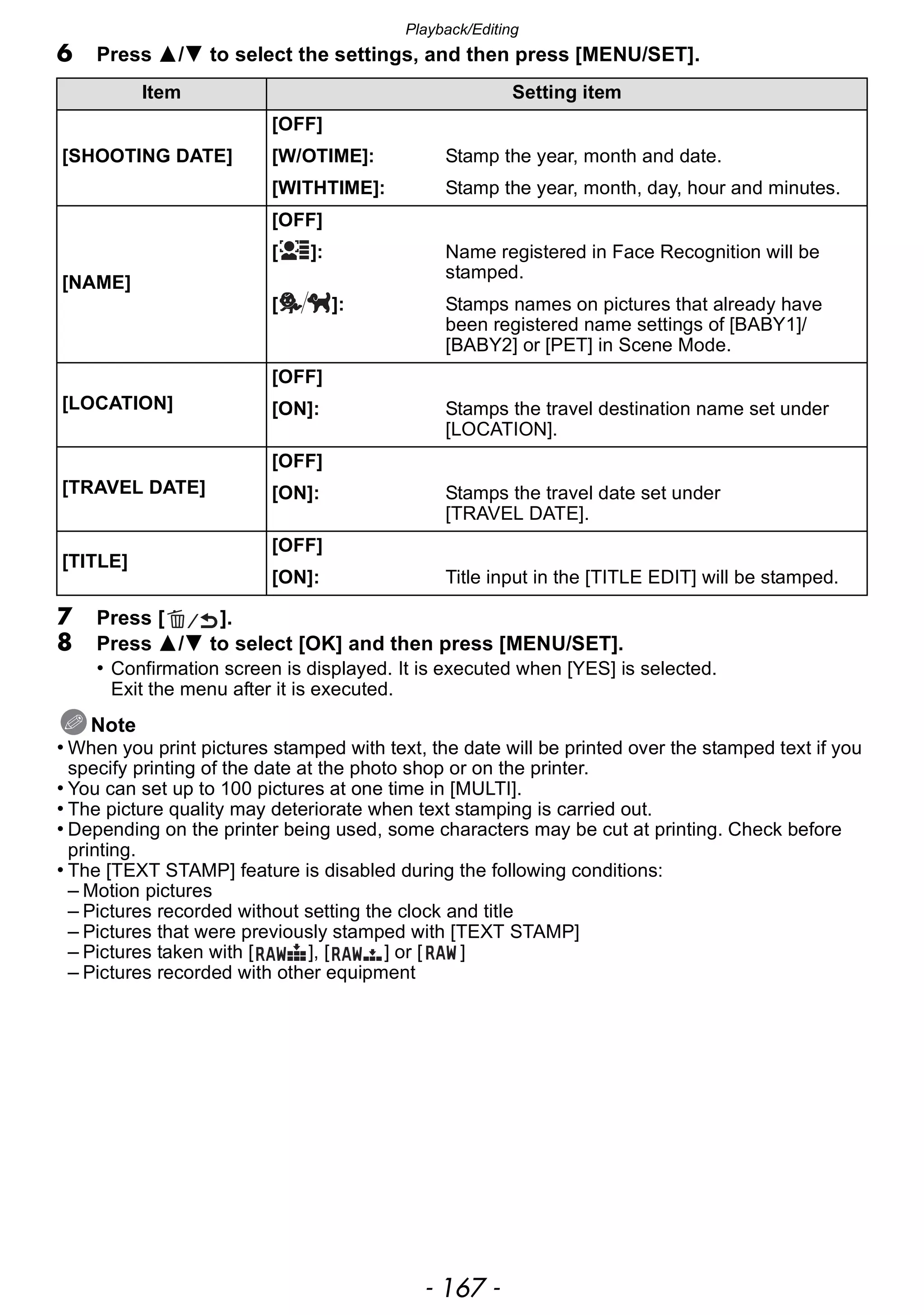 - 167 -
Playback/Editing
6 Press 3/4 to select the settings, and then press [MENU/SET].
7 Press [ ].
8 Press 3/4 to select [OK] and then press [MENU/SET].
• Confirmation screen is displayed. It is executed when [YES] is selected.
Exit the menu after it is executed.
Note
• When you print pictures stamped with text, the date will be printed over the stamped text if you
specify printing of the date at the photo shop or on the printer.
• You can set up to 100 pictures at one time in [MULTI].
• The picture quality may deteriorate when text stamping is carried out.
• Depending on the printer being used, some characters may be cut at printing. Check before
printing.
• The [TEXT STAMP] feature is disabled during the following conditions:
– Motion pictures
– Pictures recorded without setting the clock and title
– Pictures that were previously stamped with [TEXT STAMP]
– Pictures taken with [ ], [ ] or [ ]
– Pictures recorded with other equipment
Item Setting item
[SHOOTING DATE]
[OFF]
[W/OTIME]: Stamp the year, month and date.
[WITHTIME]: Stamp the year, month, day, hour and minutes.
[NAME]
[OFF]
[ ]: Name registered in Face Recognition will be
stamped.
[ ]: Stamps names on pictures that already have
been registered name settings of [BABY1]/
[BABY2] or [PET] in Scene Mode.
[LOCATION]
[OFF]
[ON]: Stamps the travel destination name set under
[LOCATION].
[TRAVEL DATE]
[OFF]
[ON]: Stamps the travel date set under
[TRAVEL DATE].
[TITLE]
[OFF]
[ON]: Title input in the [TITLE EDIT] will be stamped.
 