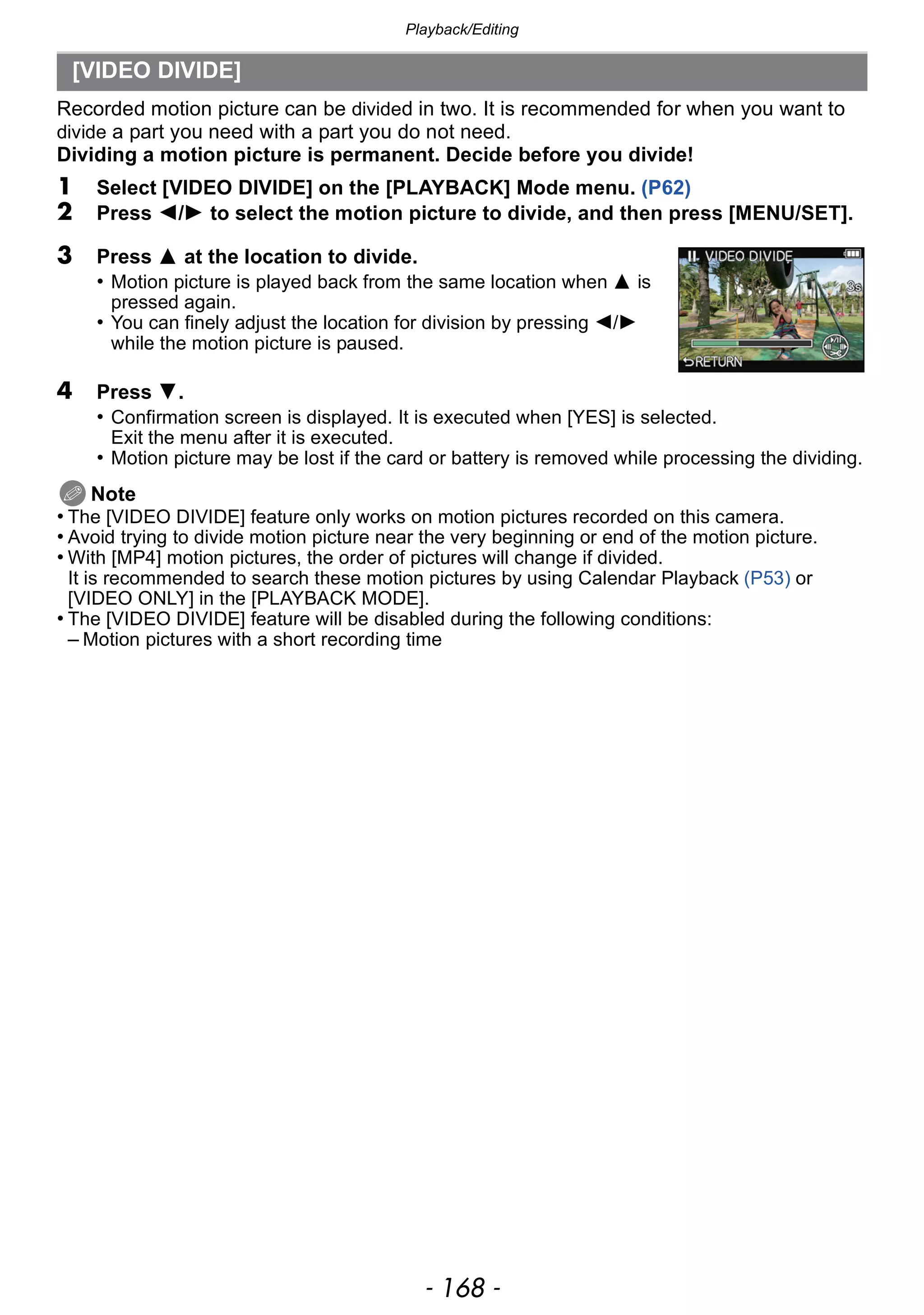 Playback/Editing
- 168 -
Recorded motion picture can be divided in two. It is recommended for when you want to
divide a part you need with a part you do not need.
Dividing a motion picture is permanent. Decide before you divide!
1 Select [VIDEO DIVIDE] on the [PLAYBACK] Mode menu. (P62)
2 Press 2/1 to select the motion picture to divide, and then press [MENU/SET].
4 Press 4.
• Confirmation screen is displayed. It is executed when [YES] is selected.
Exit the menu after it is executed.
• Motion picture may be lost if the card or battery is removed while processing the dividing.
Note
• The [VIDEO DIVIDE] feature only works on motion pictures recorded on this camera.
• Avoid trying to divide motion picture near the very beginning or end of the motion picture.
• With [MP4] motion pictures, the order of pictures will change if divided.
It is recommended to search these motion pictures by using Calendar Playback (P53) or
[VIDEO ONLY] in the [PLAYBACK MODE].
• The [VIDEO DIVIDE] feature will be disabled during the following conditions:
– Motion pictures with a short recording time
[VIDEO DIVIDE]
3 Press 3 at the location to divide.
• Motion picture is played back from the same location when 3 is
pressed again.
• You can finely adjust the location for division by pressing 2/1
while the motion picture is paused.
 