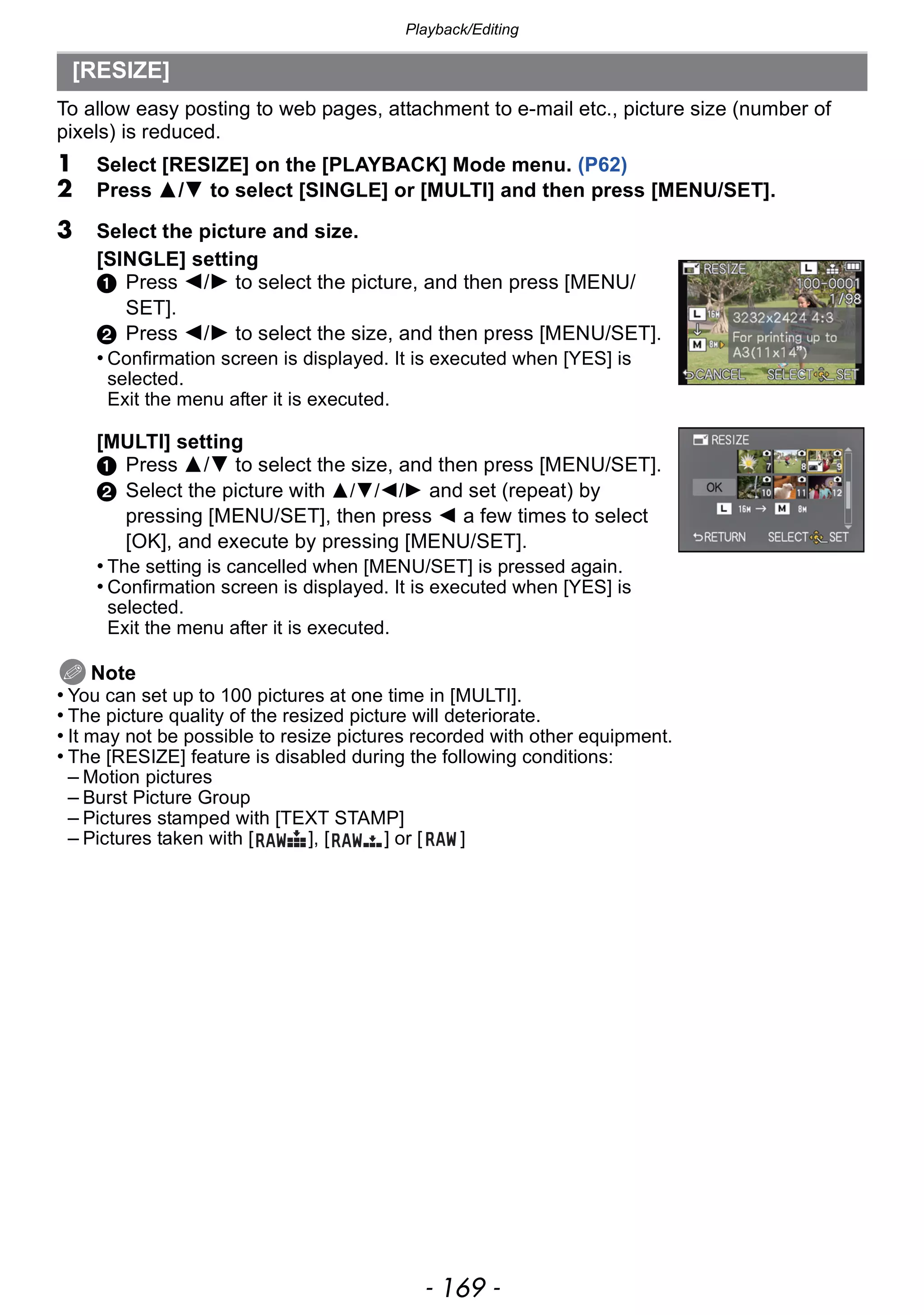 - 169 -
Playback/Editing
To allow easy posting to web pages, attachment to e-mail etc., picture size (number of
pixels) is reduced.
1 Select [RESIZE] on the [PLAYBACK] Mode menu. (P62)
2 Press 3/4 to select [SINGLE] or [MULTI] and then press [MENU/SET].
Note
• You can set up to 100 pictures at one time in [MULTI].
• The picture quality of the resized picture will deteriorate.
• It may not be possible to resize pictures recorded with other equipment.
• The [RESIZE] feature is disabled during the following conditions:
– Motion pictures
– Burst Picture Group
– Pictures stamped with [TEXT STAMP]
– Pictures taken with [ ], [ ] or [ ]
[RESIZE]
3 Select the picture and size.
[SINGLE] setting
1 Press 2/1 to select the picture, and then press [MENU/
SET].
2 Press 2/1 to select the size, and then press [MENU/SET].
• Confirmation screen is displayed. It is executed when [YES] is
selected.
Exit the menu after it is executed.
[MULTI] setting
1 Press 3/4 to select the size, and then press [MENU/SET].
2 Select the picture with 3/4/2/1 and set (repeat) by
pressing [MENU/SET], then press 2 a few times to select
[OK], and execute by pressing [MENU/SET].
• The setting is cancelled when [MENU/SET] is pressed again.
• Confirmation screen is displayed. It is executed when [YES] is
selected.
Exit the menu after it is executed.
 