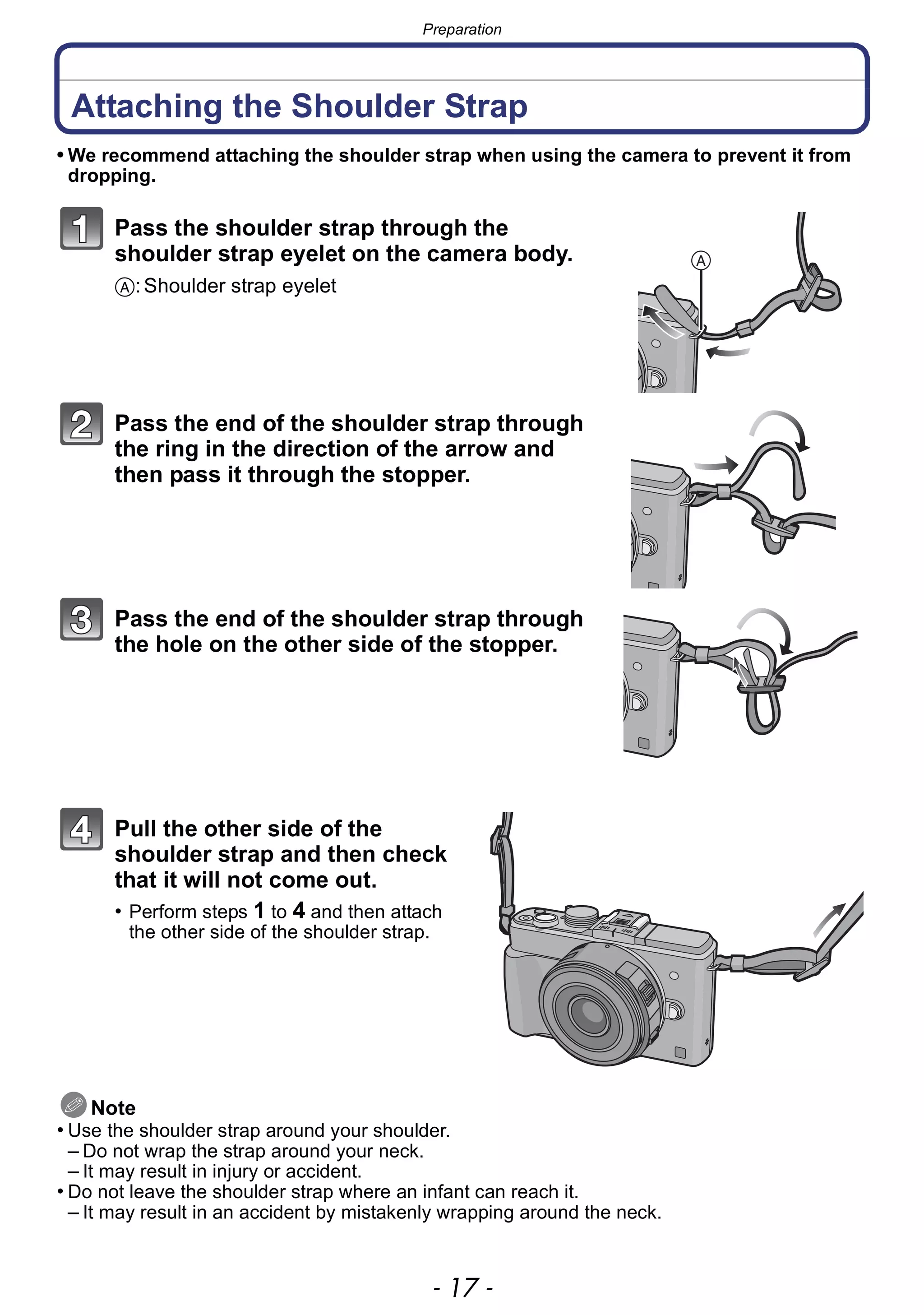 - 17 -
Preparation
Attaching the Shoulder Strap
• We recommend attaching the shoulder strap when using the camera to prevent it from
dropping.
Pass the shoulder strap through the
shoulder strap eyelet on the camera body.
A:Shoulder strap eyelet
Pass the end of the shoulder strap through
the ring in the direction of the arrow and
then pass it through the stopper.
Pass the end of the shoulder strap through
the hole on the other side of the stopper.
Pull the other side of the
shoulder strap and then check
that it will not come out.
• Perform steps 1 to 4 and then attach
the other side of the shoulder strap.
Note
• Use the shoulder strap around your shoulder.
– Do not wrap the strap around your neck.
– It may result in injury or accident.
• Do not leave the shoulder strap where an infant can reach it.
– It may result in an accident by mistakenly wrapping around the neck.
 