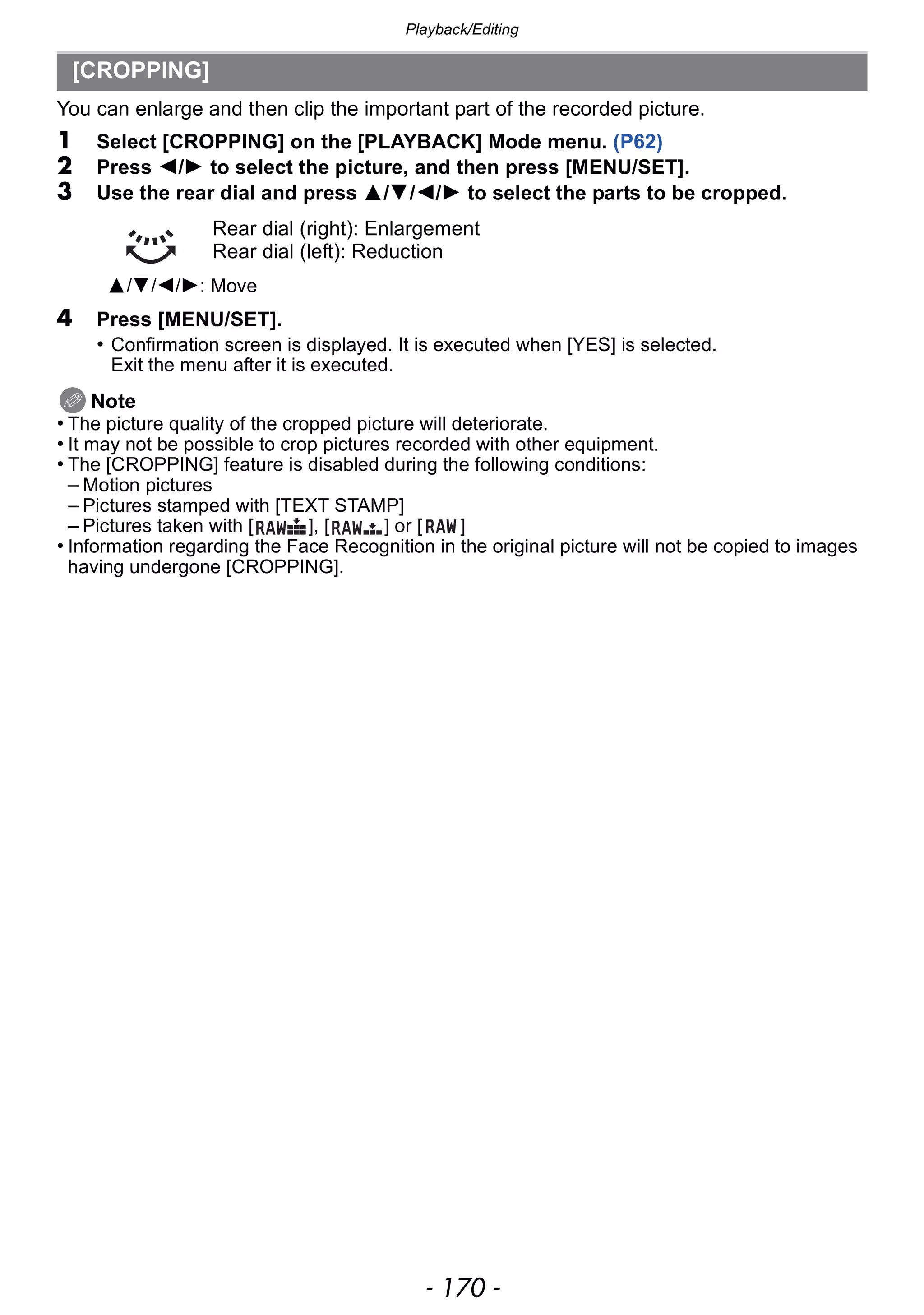 Playback/Editing
- 170 -
You can enlarge and then clip the important part of the recorded picture.
1 Select [CROPPING] on the [PLAYBACK] Mode menu. (P62)
2 Press 2/1 to select the picture, and then press [MENU/SET].
3 Use the rear dial and press 3/4/2/1 to select the parts to be cropped.
4 Press [MENU/SET].
• Confirmation screen is displayed. It is executed when [YES] is selected.
Exit the menu after it is executed.
Note
• The picture quality of the cropped picture will deteriorate.
• It may not be possible to crop pictures recorded with other equipment.
• The [CROPPING] feature is disabled during the following conditions:
– Motion pictures
– Pictures stamped with [TEXT STAMP]
– Pictures taken with [ ], [ ] or [ ]
• Information regarding the Face Recognition in the original picture will not be copied to images
having undergone [CROPPING].
[CROPPING]
Rear dial (right): Enlargement
Rear dial (left): Reduction
3/4/2/1: Move
 