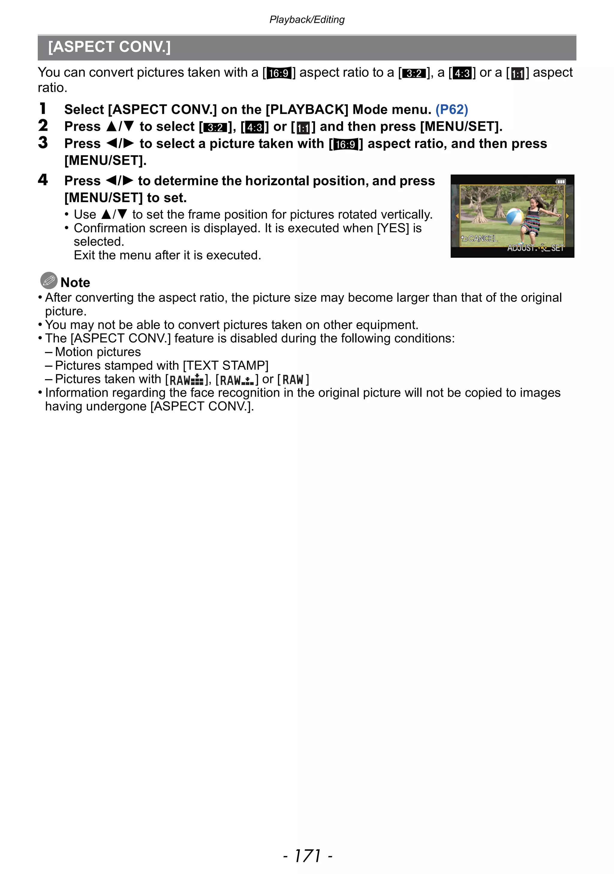 - 171 -
Playback/Editing
You can convert pictures taken with a [W] aspect ratio to a [Y], a [X] or a [ ] aspect
ratio.
1 Select [ASPECT CONV.] on the [PLAYBACK] Mode menu. (P62)
2 Press 3/4 to select [Y], [X] or [ ] and then press [MENU/SET].
3 Press 2/1 to select a picture taken with [W] aspect ratio, and then press
[MENU/SET].
4 Press 2/1 to determine the horizontal position, and press
[MENU/SET] to set.
• Use 3/4 to set the frame position for pictures rotated vertically.
• Confirmation screen is displayed. It is executed when [YES] is
selected.
Exit the menu after it is executed.
Note
• After converting the aspect ratio, the picture size may become larger than that of the original
picture.
• You may not be able to convert pictures taken on other equipment.
• The [ASPECT CONV.] feature is disabled during the following conditions:
– Motion pictures
– Pictures stamped with [TEXT STAMP]
– Pictures taken with [ ], [ ] or [ ]
• Information regarding the face recognition in the original picture will not be copied to images
having undergone [ASPECT CONV.].
[ASPECT CONV.]
 
