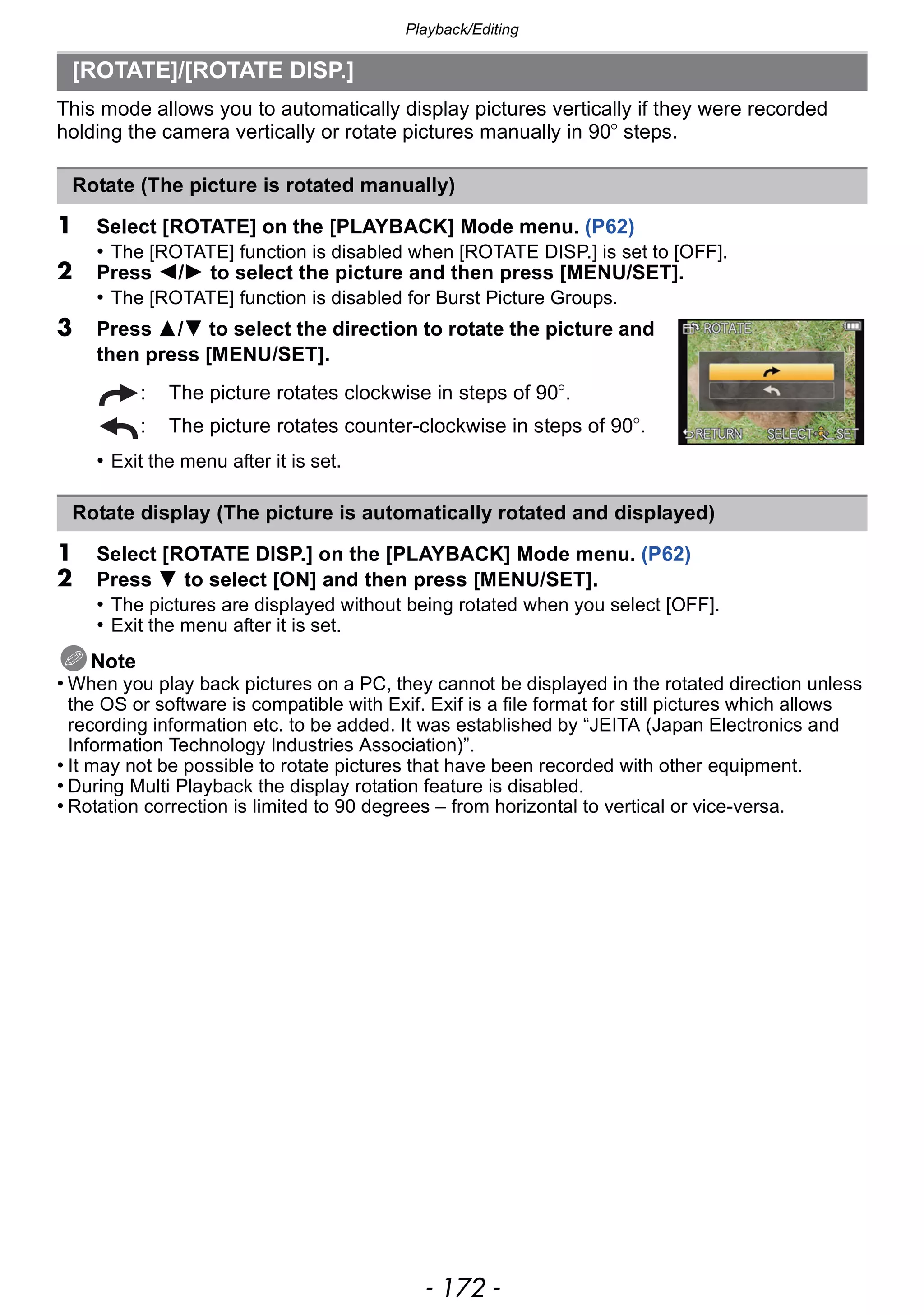 Playback/Editing
- 172 -
This mode allows you to automatically display pictures vertically if they were recorded
holding the camera vertically or rotate pictures manually in 90o steps.
1 Select [ROTATE] on the [PLAYBACK] Mode menu. (P62)
• The [ROTATE] function is disabled when [ROTATE DISP.] is set to [OFF].
2 Press 2/1 to select the picture and then press [MENU/SET].
• The [ROTATE] function is disabled for Burst Picture Groups.
3 Press 3/4 to select the direction to rotate the picture and
then press [MENU/SET].
• Exit the menu after it is set.
1 Select [ROTATE DISP.] on the [PLAYBACK] Mode menu. (P62)
2 Press 4 to select [ON] and then press [MENU/SET].
• The pictures are displayed without being rotated when you select [OFF].
• Exit the menu after it is set.
Note
• When you play back pictures on a PC, they cannot be displayed in the rotated direction unless
the OS or software is compatible with Exif. Exif is a file format for still pictures which allows
recording information etc. to be added. It was established by “JEITA (Japan Electronics and
Information Technology Industries Association)”.
• It may not be possible to rotate pictures that have been recorded with other equipment.
• During Multi Playback the display rotation feature is disabled.
• Rotation correction is limited to 90 degrees – from horizontal to vertical or vice-versa.
[ROTATE]/[ROTATE DISP.]
Rotate (The picture is rotated manually)
: The picture rotates clockwise in steps of 90o.
: The picture rotates counter-clockwise in steps of 90o.
Rotate display (The picture is automatically rotated and displayed)
 