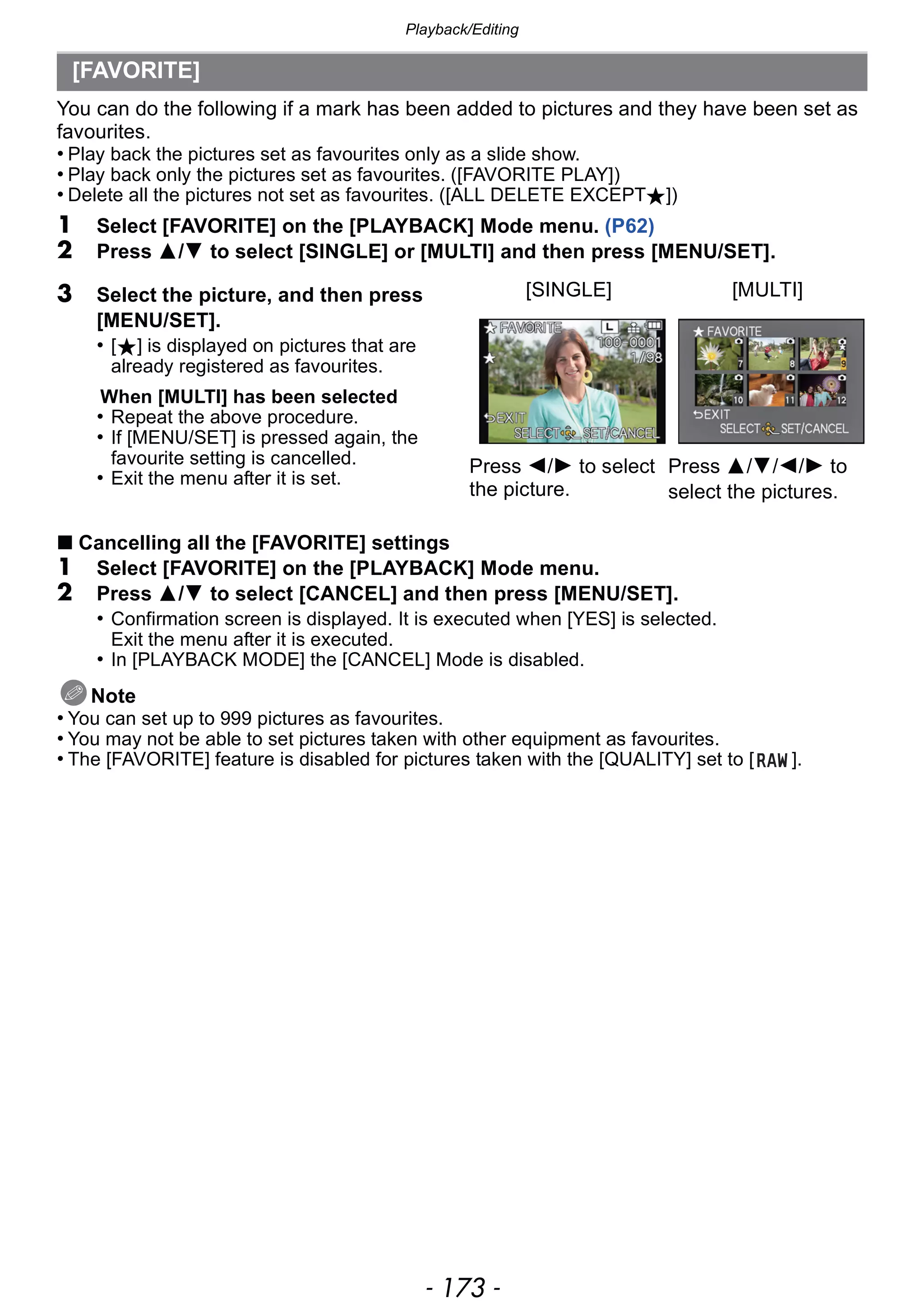 - 173 -
Playback/Editing
You can do the following if a mark has been added to pictures and they have been set as
favourites.
• Play back the pictures set as favourites only as a slide show.
• Play back only the pictures set as favourites. ([FAVORITE PLAY])
• Delete all the pictures not set as favourites. ([ALL DELETE EXCEPTÜ])
1 Select [FAVORITE] on the [PLAYBACK] Mode menu. (P62)
2 Press 3/4 to select [SINGLE] or [MULTI] and then press [MENU/SET].
∫ Cancelling all the [FAVORITE] settings
1 Select [FAVORITE] on the [PLAYBACK] Mode menu.
2 Press 3/4 to select [CANCEL] and then press [MENU/SET].
• Confirmation screen is displayed. It is executed when [YES] is selected.
Exit the menu after it is executed.
• In [PLAYBACK MODE] the [CANCEL] Mode is disabled.
Note
• You can set up to 999 pictures as favourites.
• You may not be able to set pictures taken with other equipment as favourites.
• The [FAVORITE] feature is disabled for pictures taken with the [QUALITY] set to [ ].
[FAVORITE]
3 Select the picture, and then press
[MENU/SET].
• [Ü] is displayed on pictures that are
already registered as favourites.
When [MULTI] has been selected
• Repeat the above procedure.
• If [MENU/SET] is pressed again, the
favourite setting is cancelled.
• Exit the menu after it is set.
[SINGLE] [MULTI]
Press 2/1 to select
the picture.
Press 3/4/2/1 to
select the pictures.
 