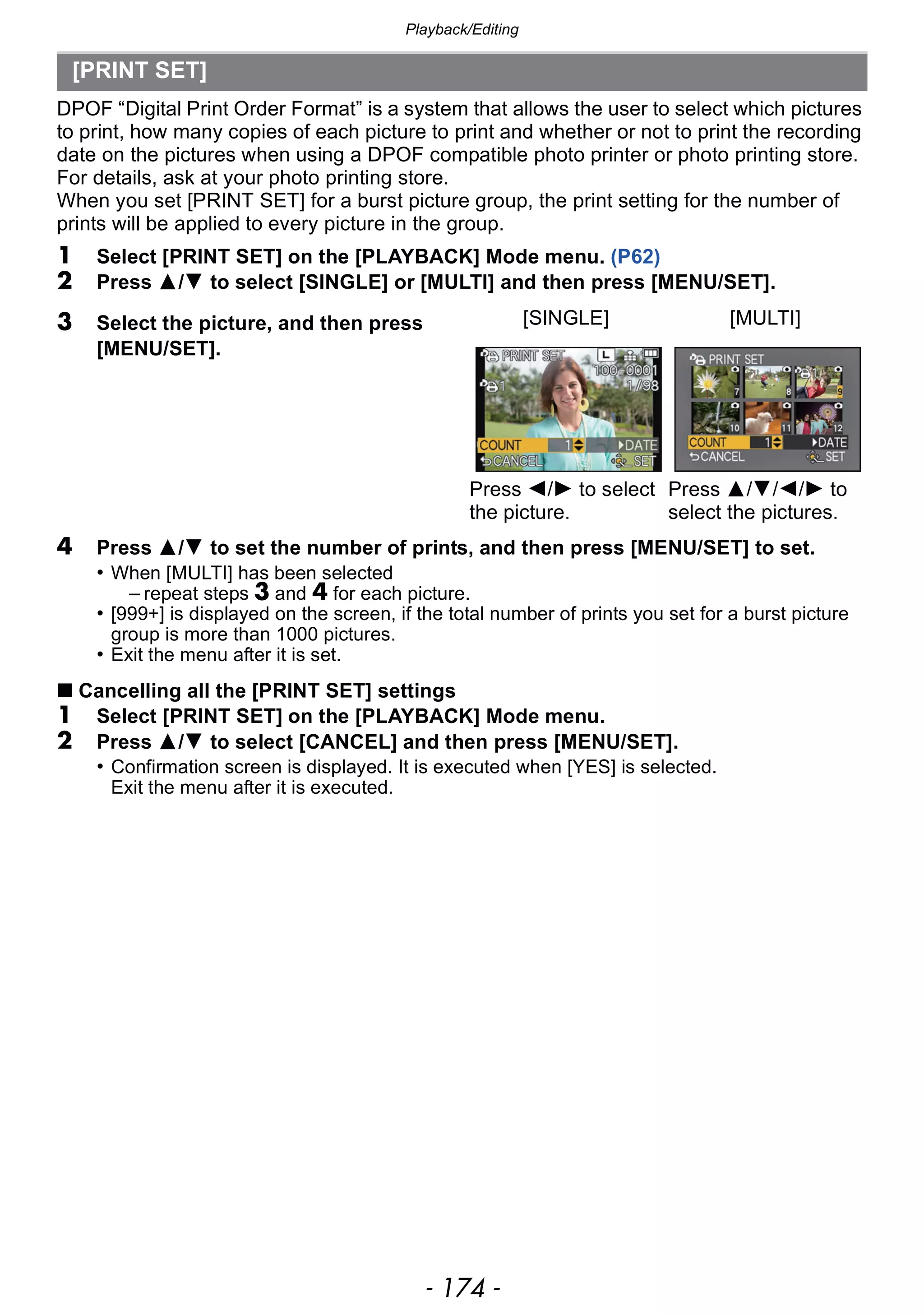 Playback/Editing
- 174 -
DPOF “Digital Print Order Format” is a system that allows the user to select which pictures
to print, how many copies of each picture to print and whether or not to print the recording
date on the pictures when using a DPOF compatible photo printer or photo printing store.
For details, ask at your photo printing store.
When you set [PRINT SET] for a burst picture group, the print setting for the number of
prints will be applied to every picture in the group.
1 Select [PRINT SET] on the [PLAYBACK] Mode menu. (P62)
2 Press 3/4 to select [SINGLE] or [MULTI] and then press [MENU/SET].
4 Press 3/4 to set the number of prints, and then press [MENU/SET] to set.
• When [MULTI] has been selected
– repeat steps 3 and 4 for each picture.
• [999+] is displayed on the screen, if the total number of prints you set for a burst picture
group is more than 1000 pictures.
• Exit the menu after it is set.
∫ Cancelling all the [PRINT SET] settings
1 Select [PRINT SET] on the [PLAYBACK] Mode menu.
2 Press 3/4 to select [CANCEL] and then press [MENU/SET].
• Confirmation screen is displayed. It is executed when [YES] is selected.
Exit the menu after it is executed.
[PRINT SET]
3 Select the picture, and then press
[MENU/SET].
[SINGLE] [MULTI]
Press 2/1 to select
the picture.
Press 3/4/2/1 to
select the pictures.
 