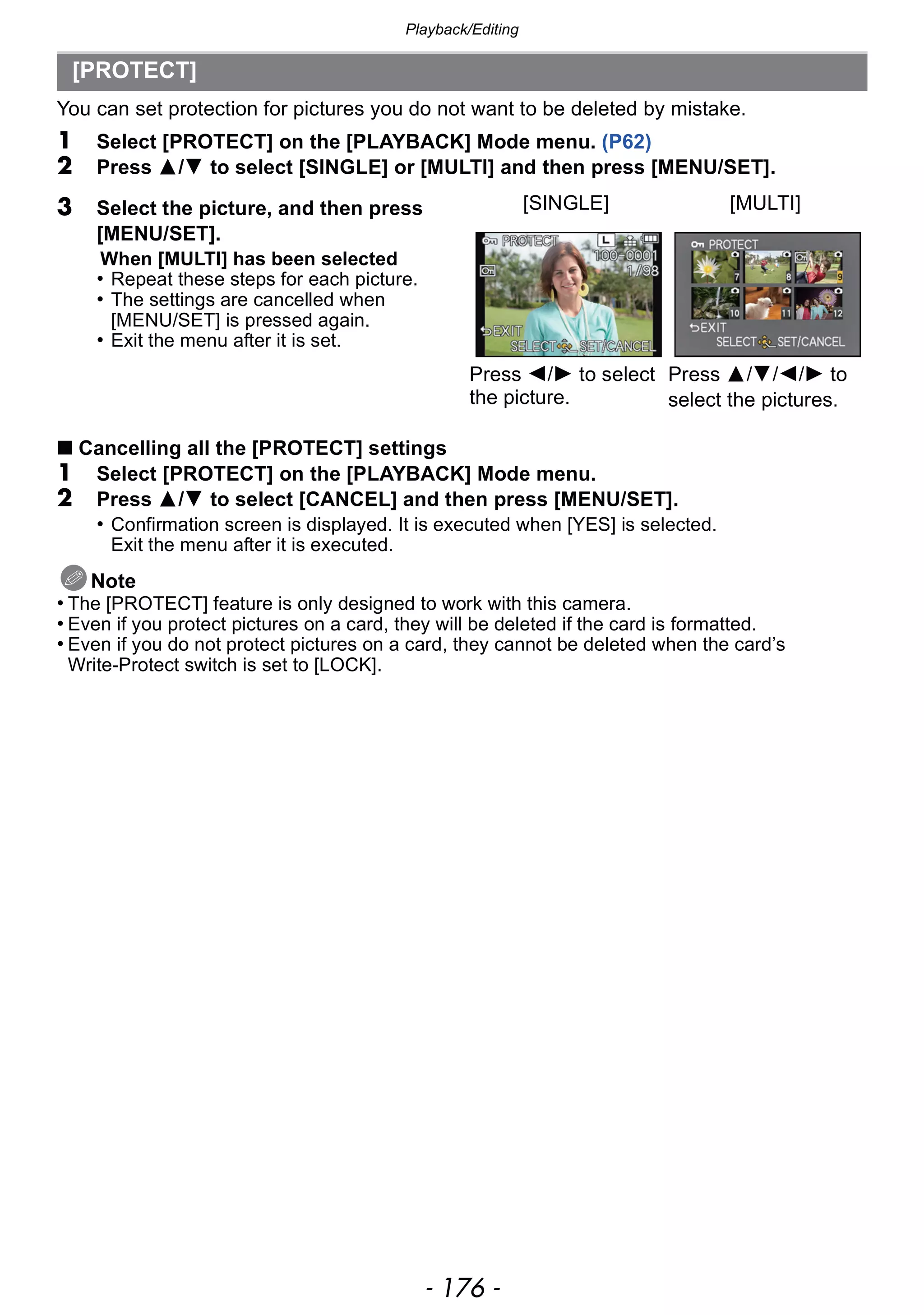Playback/Editing
- 176 -
You can set protection for pictures you do not want to be deleted by mistake.
1 Select [PROTECT] on the [PLAYBACK] Mode menu. (P62)
2 Press 3/4 to select [SINGLE] or [MULTI] and then press [MENU/SET].
∫ Cancelling all the [PROTECT] settings
1 Select [PROTECT] on the [PLAYBACK] Mode menu.
2 Press 3/4 to select [CANCEL] and then press [MENU/SET].
• Confirmation screen is displayed. It is executed when [YES] is selected.
Exit the menu after it is executed.
Note
• The [PROTECT] feature is only designed to work with this camera.
• Even if you protect pictures on a card, they will be deleted if the card is formatted.
• Even if you do not protect pictures on a card, they cannot be deleted when the card’s
Write-Protect switch is set to [LOCK].
[PROTECT]
3 Select the picture, and then press
[MENU/SET].
When [MULTI] has been selected
• Repeat these steps for each picture.
• The settings are cancelled when
[MENU/SET] is pressed again.
• Exit the menu after it is set.
[SINGLE] [MULTI]
Press 2/1 to select
the picture.
Press 3/4/2/1 to
select the pictures.
 