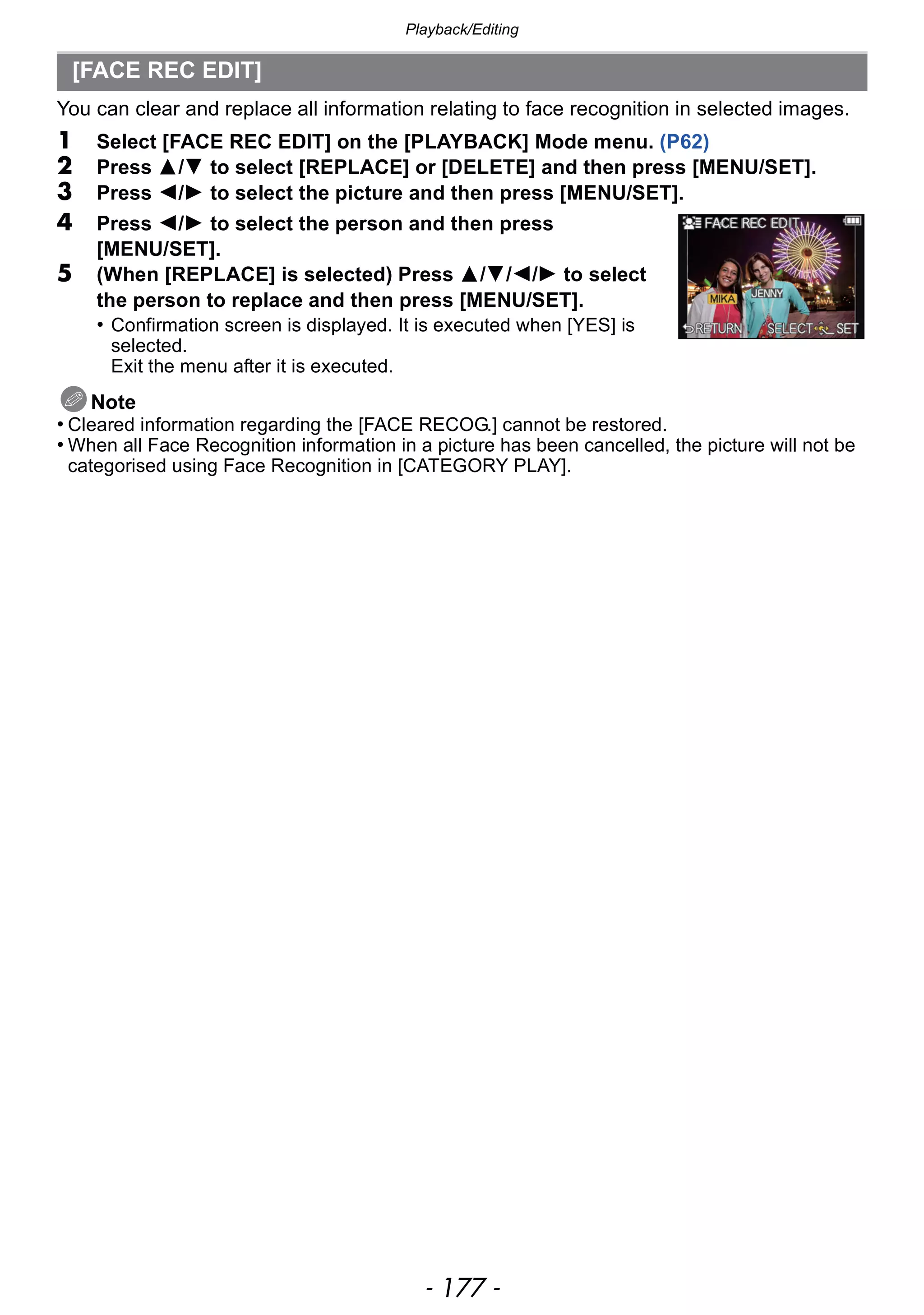 - 177 -
Playback/Editing
You can clear and replace all information relating to face recognition in selected images.
1 Select [FACE REC EDIT] on the [PLAYBACK] Mode menu. (P62)
2 Press 3/4 to select [REPLACE] or [DELETE] and then press [MENU/SET].
3 Press 2/1 to select the picture and then press [MENU/SET].
4 Press 2/1 to select the person and then press
[MENU/SET].
5 (When [REPLACE] is selected) Press 3/4/2/1 to select
the person to replace and then press [MENU/SET].
• Confirmation screen is displayed. It is executed when [YES] is
selected.
Exit the menu after it is executed.
Note
• Cleared information regarding the [FACE RECOG.] cannot be restored.
• When all Face Recognition information in a picture has been cancelled, the picture will not be
categorised using Face Recognition in [CATEGORY PLAY].
[FACE REC EDIT]
 