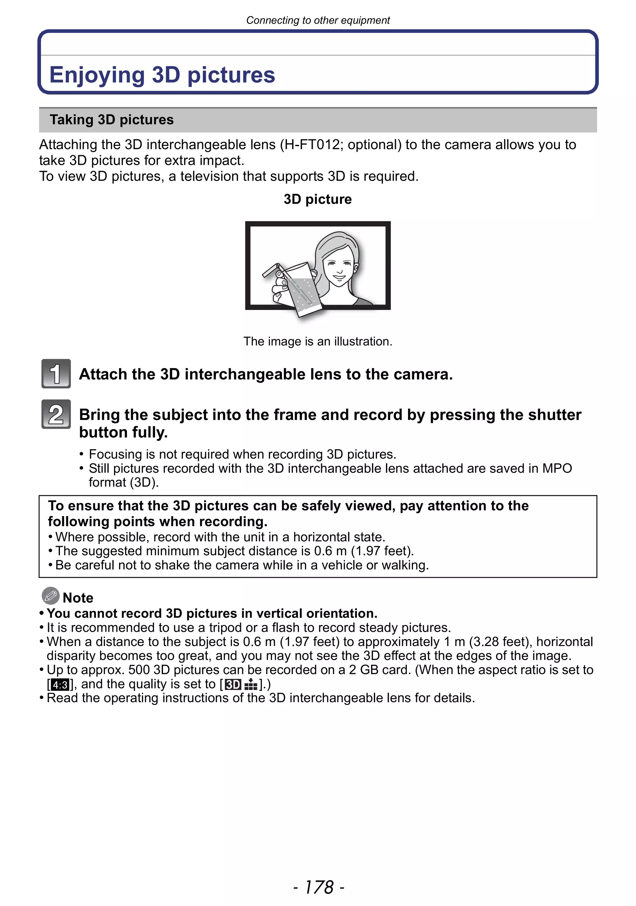 Connecting to other equipment
- 178 -
Connecting to other equipment
Enjoying 3D pictures
Attaching the 3D interchangeable lens (H-FT012; optional) to the camera allows you to
take 3D pictures for extra impact.
To view 3D pictures, a television that supports 3D is required.
Attach the 3D interchangeable lens to the camera.
Bring the subject into the frame and record by pressing the shutter
button fully.
• Focusing is not required when recording 3D pictures.
• Still pictures recorded with the 3D interchangeable lens attached are saved in MPO
format (3D).
Note
• You cannot record 3D pictures in vertical orientation.
• It is recommended to use a tripod or a flash to record steady pictures.
• When a distance to the subject is 0.6 m (1.97 feet) to approximately 1 m (3.28 feet), horizontal
disparity becomes too great, and you may not see the 3D effect at the edges of the image.
• Up to approx. 500 3D pictures can be recorded on a 2 GB card. (When the aspect ratio is set to
[X], and the quality is set to [ ].)
• Read the operating instructions of the 3D interchangeable lens for details.
Taking 3D pictures
3D picture
The image is an illustration.
To ensure that the 3D pictures can be safely viewed, pay attention to the
following points when recording.
• Where possible, record with the unit in a horizontal state.
• The suggested minimum subject distance is 0.6 m (1.97 feet).
• Be careful not to shake the camera while in a vehicle or walking.
 