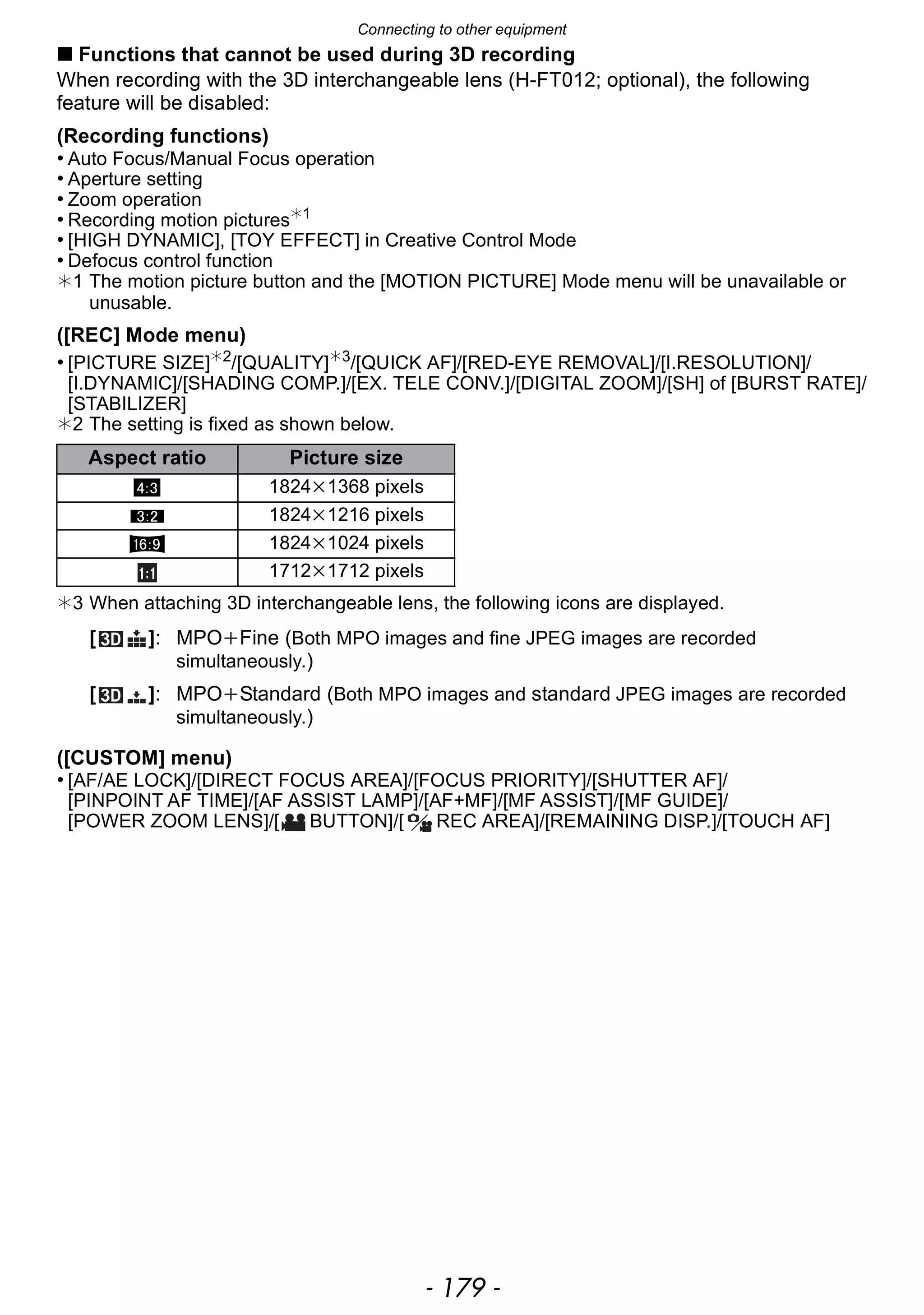 - 179 -
Connecting to other equipment
∫ Functions that cannot be used during 3D recording
When recording with the 3D interchangeable lens (H-FT012; optional), the following
feature will be disabled:
(Recording functions)
• Auto Focus/Manual Focus operation
• Aperture setting
• Zoom operation
• Recording motion pictures¢1
• [HIGH DYNAMIC], [TOY EFFECT] in Creative Control Mode
• Defocus control function
¢1 The motion picture button and the [MOTION PICTURE] Mode menu will be unavailable or
unusable.
([REC] Mode menu)
• [PICTURE SIZE]¢2
/[QUALITY]¢3
/[QUICK AF]/[RED-EYE REMOVAL]/[I.RESOLUTION]/
[I.DYNAMIC]/[SHADING COMP.]/[EX. TELE CONV.]/[DIGITAL ZOOM]/[SH] of [BURST RATE]/
[STABILIZER]
¢2 The setting is fixed as shown below.
¢3 When attaching 3D interchangeable lens, the following icons are displayed.
([CUSTOM] menu)
• [AF/AE LOCK]/[DIRECT FOCUS AREA]/[FOCUS PRIORITY]/[SHUTTER AF]/
[PINPOINT AF TIME]/[AF ASSIST LAMP]/[AF+MF]/[MF ASSIST]/[MF GUIDE]/
[POWER ZOOM LENS]/[ BUTTON]/[ REC AREA]/[REMAINING DISP.]/[TOUCH AF]
Aspect ratio Picture size
X 1824k1368 pixels
Y 1824k1216 pixels
W 1824k1024 pixels
1712k1712 pixels
[ ]: MPOiFine (Both MPO images and fine JPEG images are recorded
simultaneously.)
[ ]: MPOiStandard (Both MPO images and standard JPEG images are recorded
simultaneously.)
 