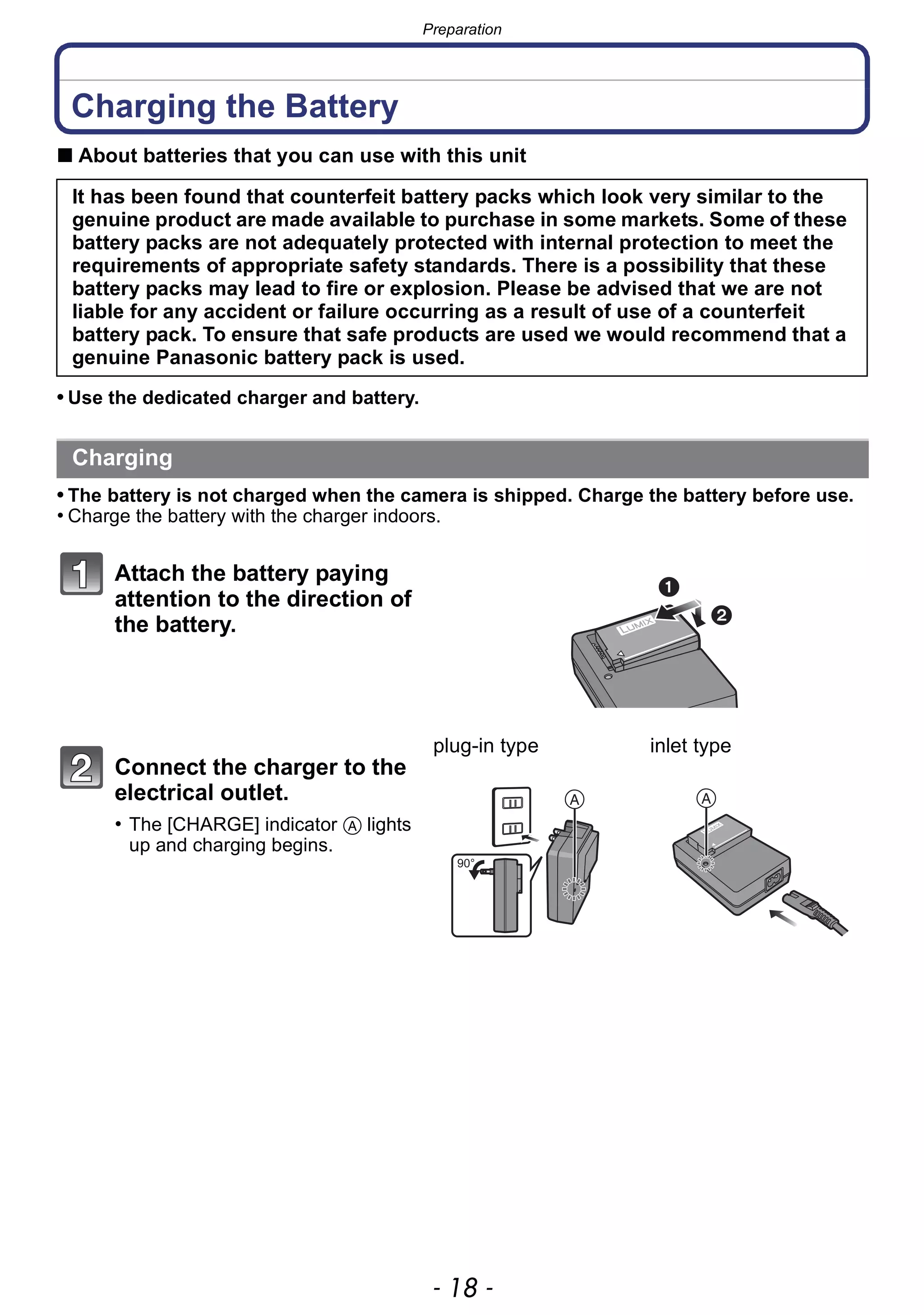 Preparation
- 18 -
Charging the Battery
∫ About batteries that you can use with this unit
• Use the dedicated charger and battery.
• The battery is not charged when the camera is shipped. Charge the battery before use.
• Charge the battery with the charger indoors.
It has been found that counterfeit battery packs which look very similar to the
genuine product are made available to purchase in some markets. Some of these
battery packs are not adequately protected with internal protection to meet the
requirements of appropriate safety standards. There is a possibility that these
battery packs may lead to fire or explosion. Please be advised that we are not
liable for any accident or failure occurring as a result of use of a counterfeit
battery pack. To ensure that safe products are used we would recommend that a
genuine Panasonic battery pack is used.
Charging
Attach the battery paying
attention to the direction of
the battery.
Connect the charger to the
electrical outlet.
• The [CHARGE] indicator A lights
up and charging begins.
plug-in type inlet type
 