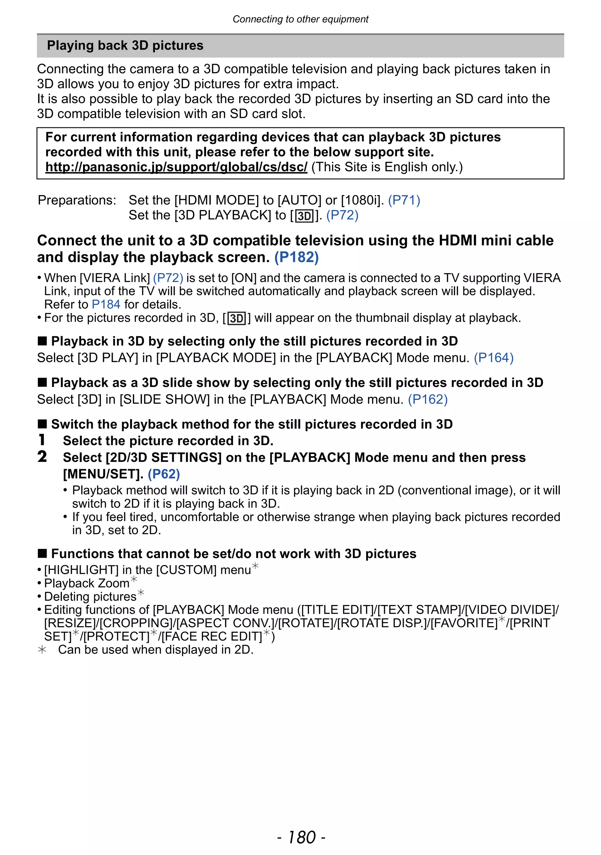 Connecting to other equipment
- 180 -
Connecting the camera to a 3D compatible television and playing back pictures taken in
3D allows you to enjoy 3D pictures for extra impact.
It is also possible to play back the recorded 3D pictures by inserting an SD card into the
3D compatible television with an SD card slot.
Connect the unit to a 3D compatible television using the HDMI mini cable
and display the playback screen. (P182)
• When [VIERA Link] (P72) is set to [ON] and the camera is connected to a TV supporting VIERA
Link, input of the TV will be switched automatically and playback screen will be displayed.
Refer to P184 for details.
• For the pictures recorded in 3D, [ ] will appear on the thumbnail display at playback.
∫ Playback in 3D by selecting only the still pictures recorded in 3D
Select [3D PLAY] in [PLAYBACK MODE] in the [PLAYBACK] Mode menu. (P164)
∫ Playback as a 3D slide show by selecting only the still pictures recorded in 3D
Select [3D] in [SLIDE SHOW] in the [PLAYBACK] Mode menu. (P162)
∫ Switch the playback method for the still pictures recorded in 3D
1 Select the picture recorded in 3D.
2 Select [2D/3D SETTINGS] on the [PLAYBACK] Mode menu and then press
[MENU/SET]. (P62)
• Playback method will switch to 3D if it is playing back in 2D (conventional image), or it will
switch to 2D if it is playing back in 3D.
• If you feel tired, uncomfortable or otherwise strange when playing back pictures recorded
in 3D, set to 2D.
∫ Functions that cannot be set/do not work with 3D pictures
• [HIGHLIGHT] in the [CUSTOM] menu¢
• Playback Zoom¢
• Deleting pictures¢
• Editing functions of [PLAYBACK] Mode menu ([TITLE EDIT]/[TEXT STAMP]/[VIDEO DIVIDE]/
[RESIZE]/[CROPPING]/[ASPECT CONV.]/[ROTATE]/[ROTATE DISP.]/[FAVORITE]¢
/[PRINT
SET]¢
/[PROTECT]¢
/[FACE REC EDIT]¢
)
¢ Can be used when displayed in 2D.
Playing back 3D pictures
For current information regarding devices that can playback 3D pictures
recorded with this unit, please refer to the below support site.
http://panasonic.jp/support/global/cs/dsc/ (This Site is English only.)
Preparations: Set the [HDMI MODE] to [AUTO] or [1080i]. (P71)
Set the [3D PLAYBACK] to [ ]. (P72)
 