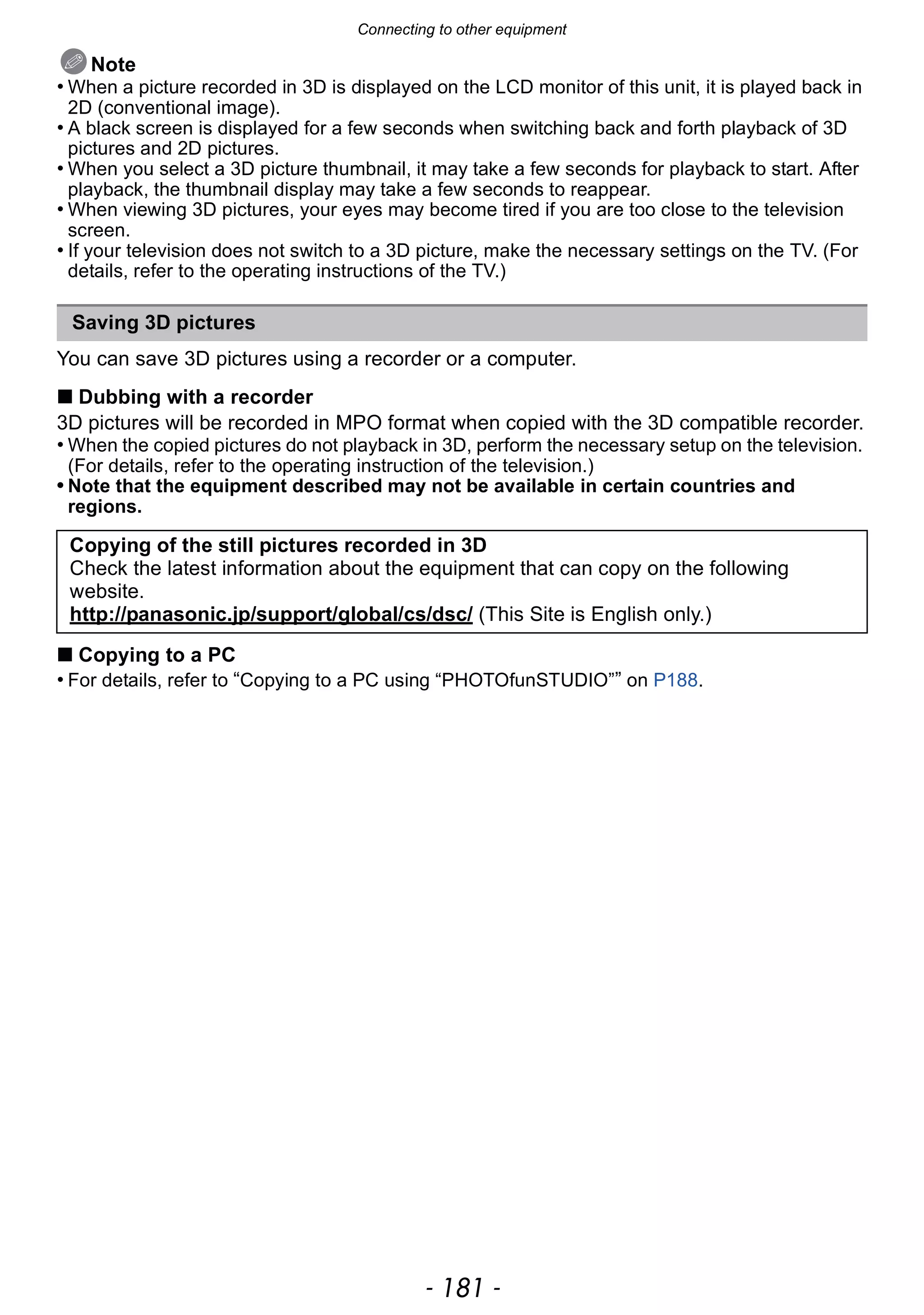 - 181 -
Connecting to other equipment
Note
• When a picture recorded in 3D is displayed on the LCD monitor of this unit, it is played back in
2D (conventional image).
• A black screen is displayed for a few seconds when switching back and forth playback of 3D
pictures and 2D pictures.
• When you select a 3D picture thumbnail, it may take a few seconds for playback to start. After
playback, the thumbnail display may take a few seconds to reappear.
• When viewing 3D pictures, your eyes may become tired if you are too close to the television
screen.
• If your television does not switch to a 3D picture, make the necessary settings on the TV. (For
details, refer to the operating instructions of the TV.)
You can save 3D pictures using a recorder or a computer.
∫ Dubbing with a recorder
3D pictures will be recorded in MPO format when copied with the 3D compatible recorder.
• When the copied pictures do not playback in 3D, perform the necessary setup on the television.
(For details, refer to the operating instruction of the television.)
• Note that the equipment described may not be available in certain countries and
regions.
∫ Copying to a PC
• For details, refer to “Copying to a PC using “PHOTOfunSTUDIO”” on P188.
Saving 3D pictures
Copying of the still pictures recorded in 3D
Check the latest information about the equipment that can copy on the following
website.
http://panasonic.jp/support/global/cs/dsc/ (This Site is English only.)
 