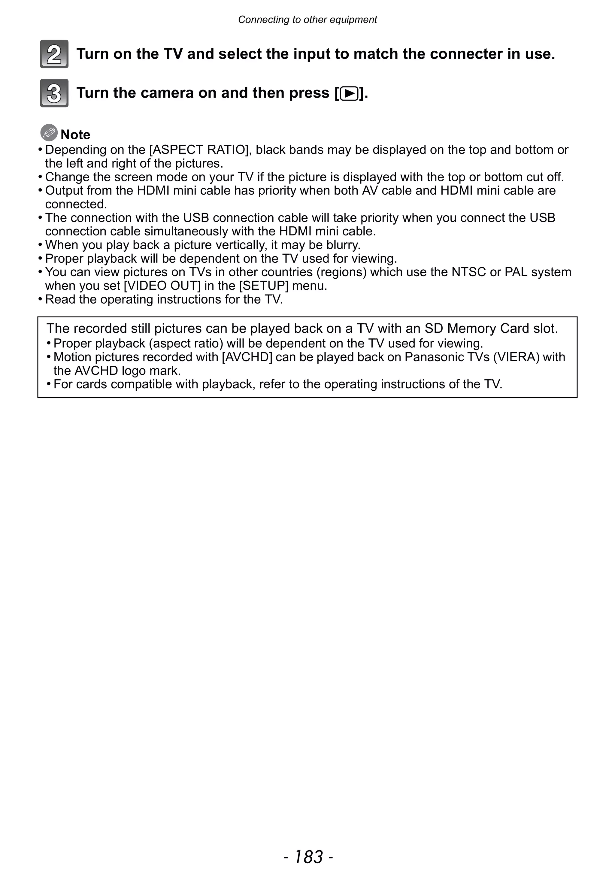 - 183 -
Connecting to other equipment
Turn on the TV and select the input to match the connecter in use.
Turn the camera on and then press [(].
Note
• Depending on the [ASPECT RATIO], black bands may be displayed on the top and bottom or
the left and right of the pictures.
• Change the screen mode on your TV if the picture is displayed with the top or bottom cut off.
• Output from the HDMI mini cable has priority when both AV cable and HDMI mini cable are
connected.
• The connection with the USB connection cable will take priority when you connect the USB
connection cable simultaneously with the HDMI mini cable.
• When you play back a picture vertically, it may be blurry.
• Proper playback will be dependent on the TV used for viewing.
• You can view pictures on TVs in other countries (regions) which use the NTSC or PAL system
when you set [VIDEO OUT] in the [SETUP] menu.
• Read the operating instructions for the TV.
The recorded still pictures can be played back on a TV with an SD Memory Card slot.
• Proper playback (aspect ratio) will be dependent on the TV used for viewing.
• Motion pictures recorded with [AVCHD] can be played back on Panasonic TVs (VIERA) with
the AVCHD logo mark.
• For cards compatible with playback, refer to the operating instructions of the TV.
 