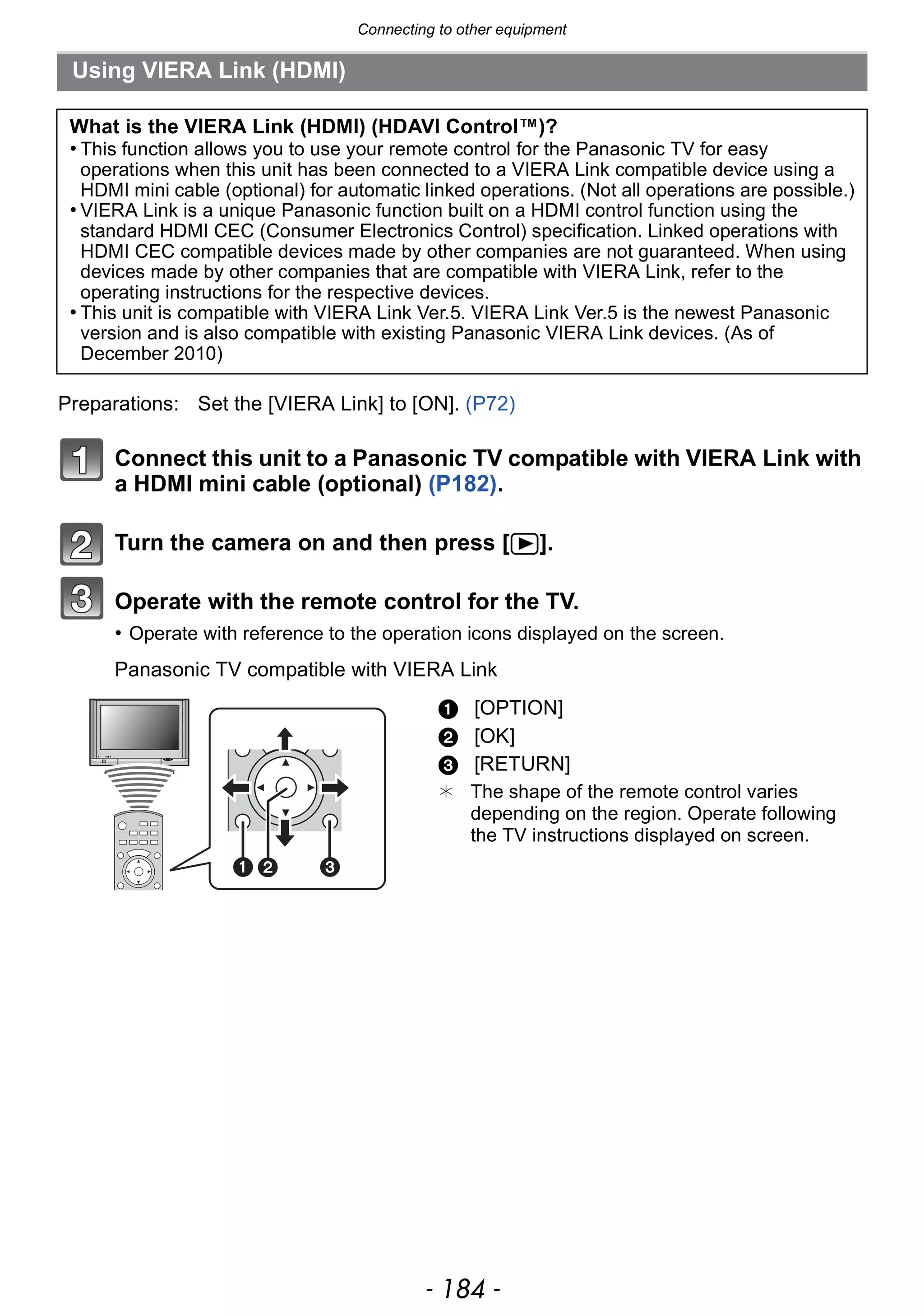 Connecting to other equipment
- 184 -
Connect this unit to a Panasonic TV compatible with VIERA Link with
a HDMI mini cable (optional) (P182).
Turn the camera on and then press [(].
Operate with the remote control for the TV.
• Operate with reference to the operation icons displayed on the screen.
Panasonic TV compatible with VIERA Link
Using VIERA Link (HDMI)
What is the VIERA Link (HDMI) (HDAVI Control™)?
• This function allows you to use your remote control for the Panasonic TV for easy
operations when this unit has been connected to a VIERA Link compatible device using a
HDMI mini cable (optional) for automatic linked operations. (Not all operations are possible.)
• VIERA Link is a unique Panasonic function built on a HDMI control function using the
standard HDMI CEC (Consumer Electronics Control) specification. Linked operations with
HDMI CEC compatible devices made by other companies are not guaranteed. When using
devices made by other companies that are compatible with VIERA Link, refer to the
operating instructions for the respective devices.
• This unit is compatible with VIERA Link Ver.5. VIERA Link Ver.5 is the newest Panasonic
version and is also compatible with existing Panasonic VIERA Link devices. (As of
December 2010)
Preparations: Set the [VIERA Link] to [ON]. (P72)
1 [OPTION]
2 [OK]
3 [RETURN]
¢ The shape of the remote control varies
depending on the region. Operate following
the TV instructions displayed on screen.
 