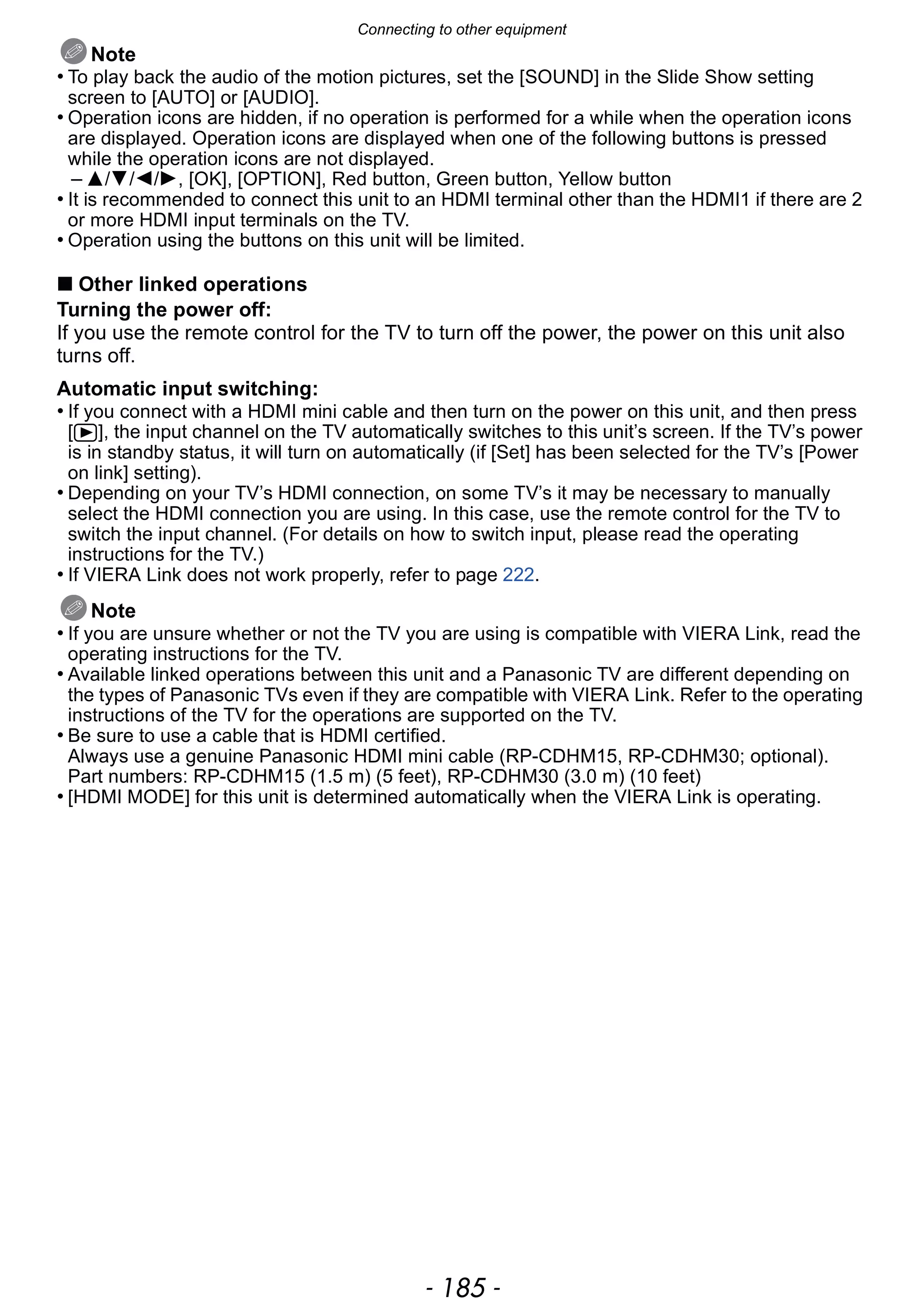 - 185 -
Connecting to other equipment
Note
• To play back the audio of the motion pictures, set the [SOUND] in the Slide Show setting
screen to [AUTO] or [AUDIO].
• Operation icons are hidden, if no operation is performed for a while when the operation icons
are displayed. Operation icons are displayed when one of the following buttons is pressed
while the operation icons are not displayed.
– 3/4/2/1, [OK], [OPTION], Red button, Green button, Yellow button
• It is recommended to connect this unit to an HDMI terminal other than the HDMI1 if there are 2
or more HDMI input terminals on the TV.
• Operation using the buttons on this unit will be limited.
∫ Other linked operations
Turning the power off:
If you use the remote control for the TV to turn off the power, the power on this unit also
turns off.
Automatic input switching:
• If you connect with a HDMI mini cable and then turn on the power on this unit, and then press
[(], the input channel on the TV automatically switches to this unit’s screen. If the TV’s power
is in standby status, it will turn on automatically (if [Set] has been selected for the TV’s [Power
on link] setting).
• Depending on your TV’s HDMI connection, on some TV’s it may be necessary to manually
select the HDMI connection you are using. In this case, use the remote control for the TV to
switch the input channel. (For details on how to switch input, please read the operating
instructions for the TV.)
• If VIERA Link does not work properly, refer to page 222.
Note
• If you are unsure whether or not the TV you are using is compatible with VIERA Link, read the
operating instructions for the TV.
• Available linked operations between this unit and a Panasonic TV are different depending on
the types of Panasonic TVs even if they are compatible with VIERA Link. Refer to the operating
instructions of the TV for the operations are supported on the TV.
• Be sure to use a cable that is HDMI certified.
Always use a genuine Panasonic HDMI mini cable (RP-CDHM15, RP-CDHM30; optional).
Part numbers: RP-CDHM15 (1.5 m) (5 feet), RP-CDHM30 (3.0 m) (10 feet)
• [HDMI MODE] for this unit is determined automatically when the VIERA Link is operating.
 