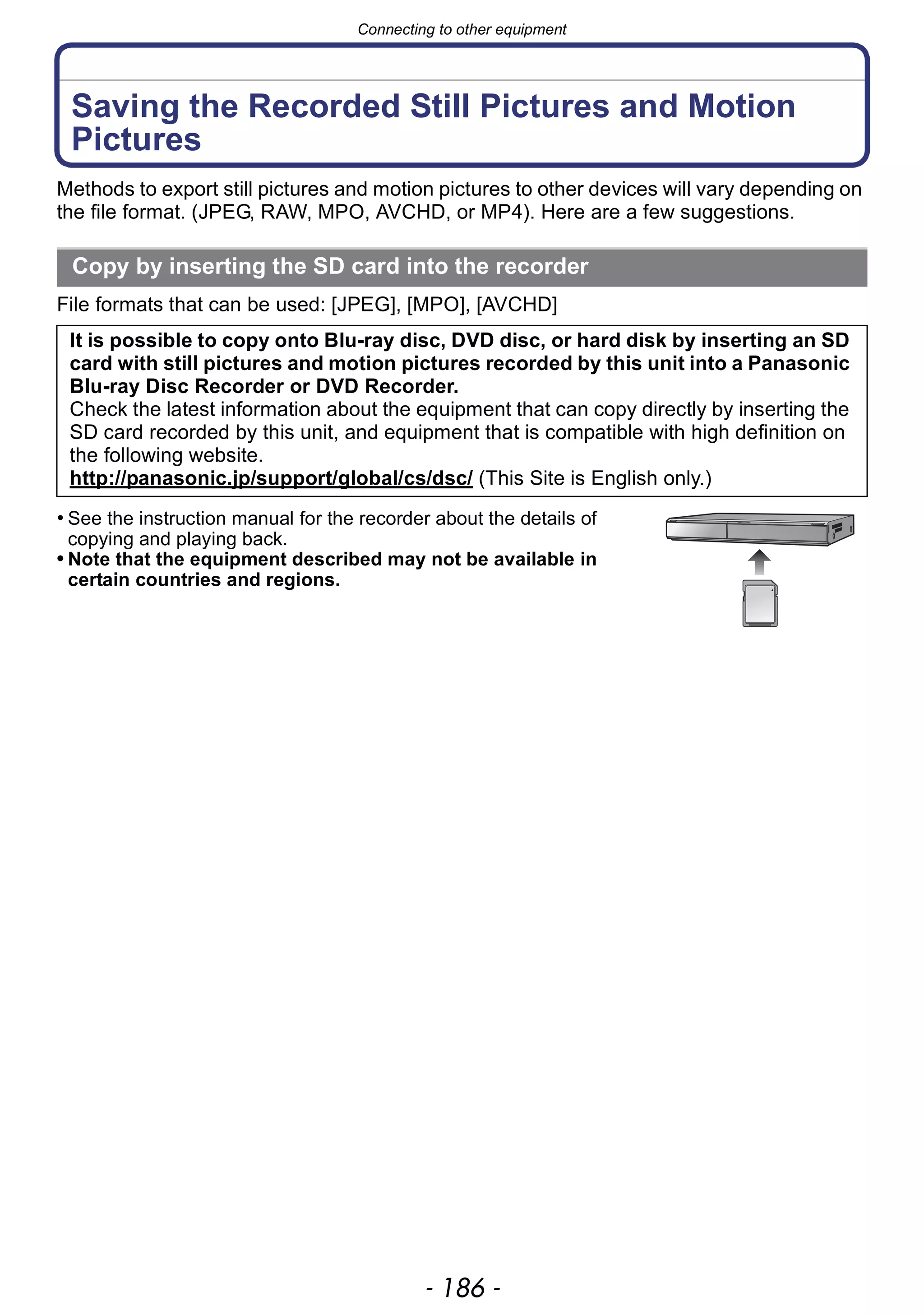 Connecting to other equipment
- 186 -
Saving the Recorded Still Pictures and Motion
Pictures
Methods to export still pictures and motion pictures to other devices will vary depending on
the file format. (JPEG, RAW, MPO, AVCHD, or MP4). Here are a few suggestions.
File formats that can be used: [JPEG], [MPO], [AVCHD]
• See the instruction manual for the recorder about the details of
copying and playing back.
• Note that the equipment described may not be available in
certain countries and regions.
Copy by inserting the SD card into the recorder
It is possible to copy onto Blu-ray disc, DVD disc, or hard disk by inserting an SD
card with still pictures and motion pictures recorded by this unit into a Panasonic
Blu-ray Disc Recorder or DVD Recorder.
Check the latest information about the equipment that can copy directly by inserting the
SD card recorded by this unit, and equipment that is compatible with high definition on
the following website.
http://panasonic.jp/support/global/cs/dsc/ (This Site is English only.)
 