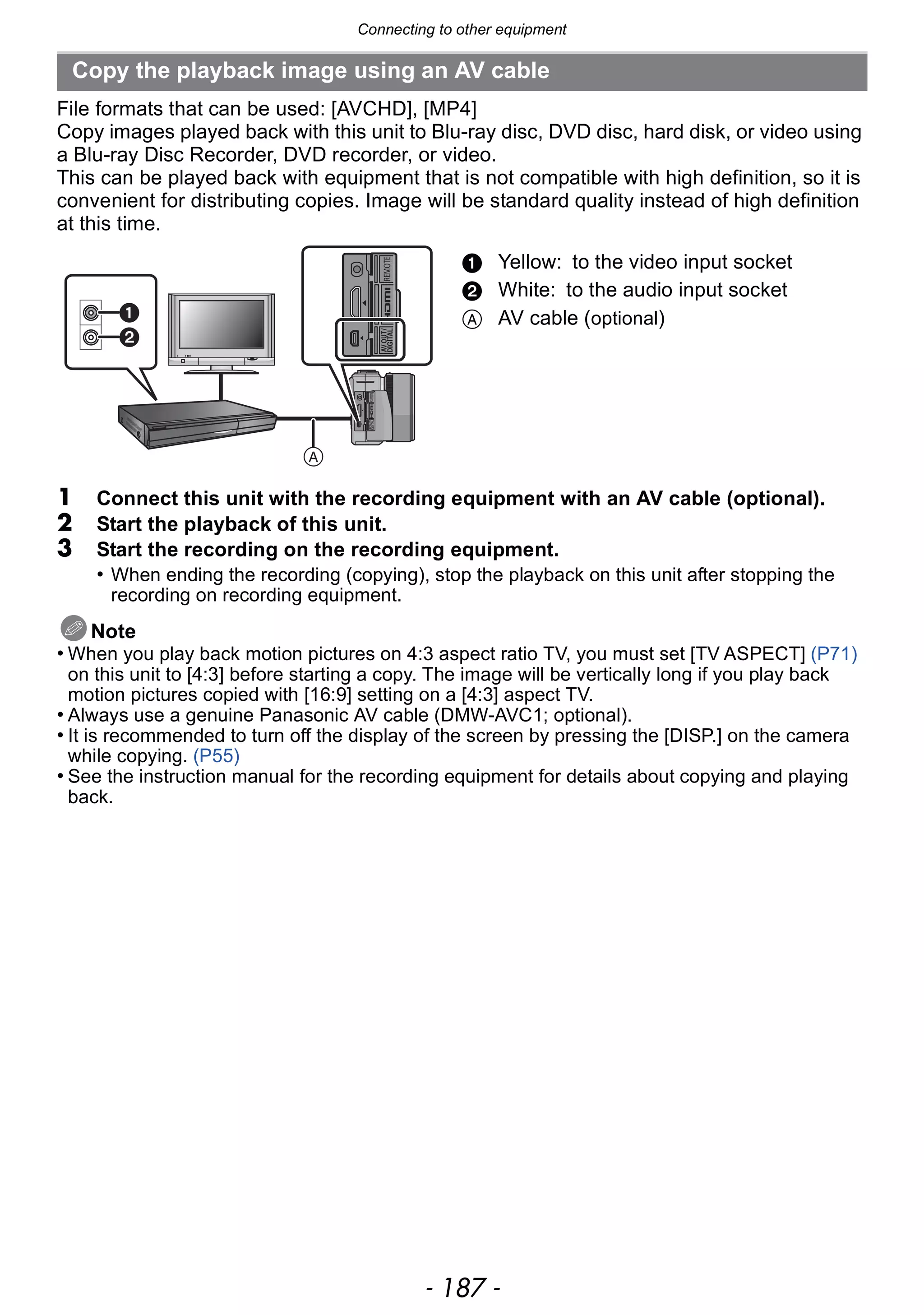 - 187 -
Connecting to other equipment
File formats that can be used: [AVCHD], [MP4]
Copy images played back with this unit to Blu-ray disc, DVD disc, hard disk, or video using
a Blu-ray Disc Recorder, DVD recorder, or video.
This can be played back with equipment that is not compatible with high definition, so it is
convenient for distributing copies. Image will be standard quality instead of high definition
at this time.
1 Connect this unit with the recording equipment with an AV cable (optional).
2 Start the playback of this unit.
3 Start the recording on the recording equipment.
• When ending the recording (copying), stop the playback on this unit after stopping the
recording on recording equipment.
Note
• When you play back motion pictures on 4:3 aspect ratio TV, you must set [TV ASPECT] (P71)
on this unit to [4:3] before starting a copy. The image will be vertically long if you play back
motion pictures copied with [16:9] setting on a [4:3] aspect TV.
• Always use a genuine Panasonic AV cable (DMW-AVC1; optional).
• It is recommended to turn off the display of the screen by pressing the [DISP.] on the camera
while copying. (P55)
• See the instruction manual for the recording equipment for details about copying and playing
back.
Copy the playback image using an AV cable
1 Yellow: to the video input socket
2 White: to the audio input socket
A AV cable (optional)
 