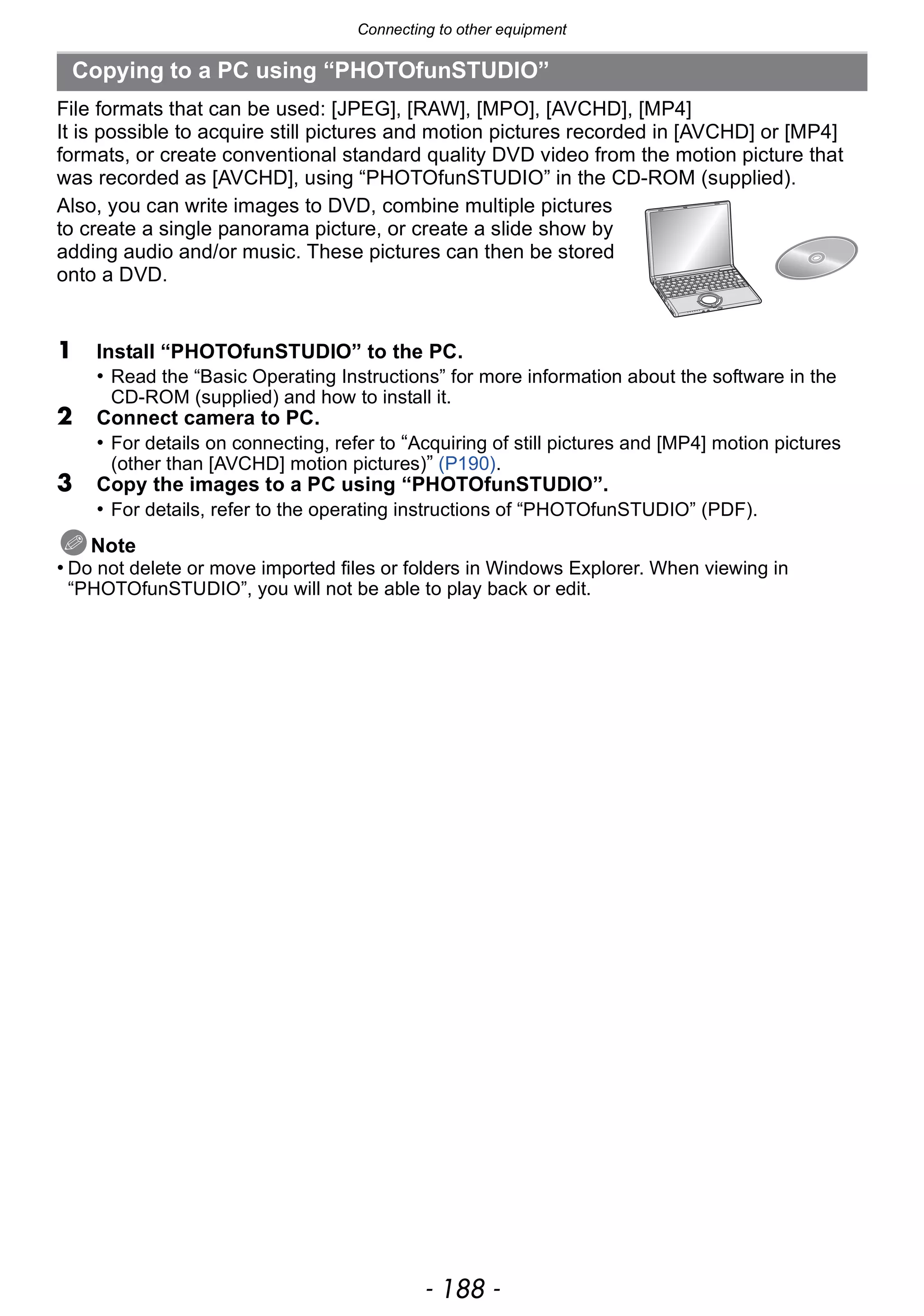 Connecting to other equipment
- 188 -
File formats that can be used: [JPEG], [RAW], [MPO], [AVCHD], [MP4]
It is possible to acquire still pictures and motion pictures recorded in [AVCHD] or [MP4]
formats, or create conventional standard quality DVD video from the motion picture that
was recorded as [AVCHD], using “PHOTOfunSTUDIO” in the CD-ROM (supplied).
Also, you can write images to DVD, combine multiple pictures
to create a single panorama picture, or create a slide show by
adding audio and/or music. These pictures can then be stored
onto a DVD.
1 Install “PHOTOfunSTUDIO” to the PC.
• Read the “Basic Operating Instructions” for more information about the software in the
CD-ROM (supplied) and how to install it.
2 Connect camera to PC.
• For details on connecting, refer to “Acquiring of still pictures and [MP4] motion pictures
(other than [AVCHD] motion pictures)” (P190).
3 Copy the images to a PC using “PHOTOfunSTUDIO”.
• For details, refer to the operating instructions of “PHOTOfunSTUDIO” (PDF).
Note
• Do not delete or move imported files or folders in Windows Explorer. When viewing in
“PHOTOfunSTUDIO”, you will not be able to play back or edit.
Copying to a PC using “PHOTOfunSTUDIO”
 