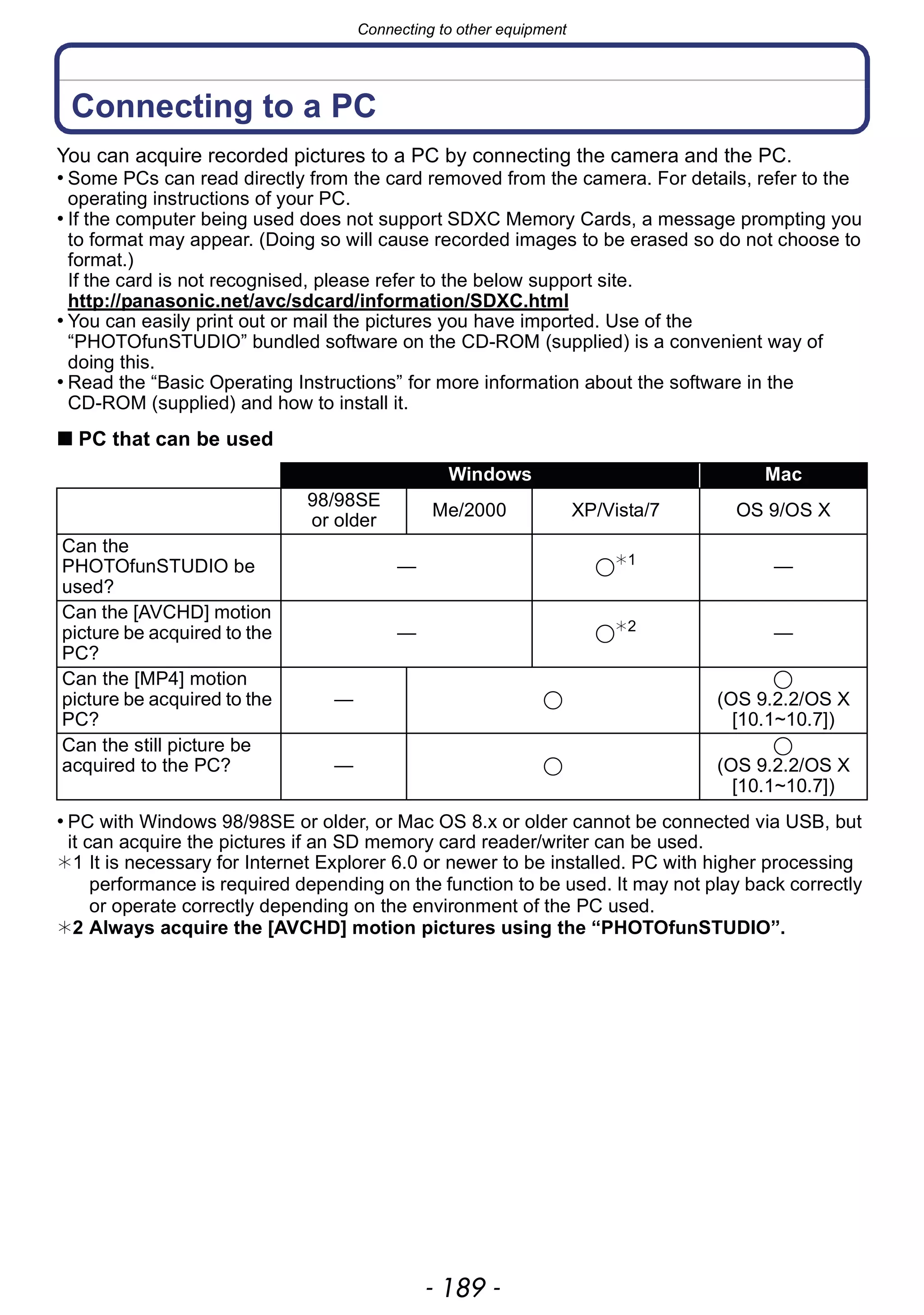 - 189 -
Connecting to other equipment
Connecting to a PC
You can acquire recorded pictures to a PC by connecting the camera and the PC.
• Some PCs can read directly from the card removed from the camera. For details, refer to the
operating instructions of your PC.
• If the computer being used does not support SDXC Memory Cards, a message prompting you
to format may appear. (Doing so will cause recorded images to be erased so do not choose to
format.)
If the card is not recognised, please refer to the below support site.
http://panasonic.net/avc/sdcard/information/SDXC.html
• You can easily print out or mail the pictures you have imported. Use of the
“PHOTOfunSTUDIO” bundled software on the CD-ROM (supplied) is a convenient way of
doing this.
• Read the “Basic Operating Instructions” for more information about the software in the
CD-ROM (supplied) and how to install it.
∫ PC that can be used
• PC with Windows 98/98SE or older, or Mac OS 8.x or older cannot be connected via USB, but
it can acquire the pictures if an SD memory card reader/writer can be used.
¢1 It is necessary for Internet Explorer 6.0 or newer to be installed. PC with higher processing
performance is required depending on the function to be used. It may not play back correctly
or operate correctly depending on the environment of the PC used.
¢2 Always acquire the [AVCHD] motion pictures using the “PHOTOfunSTUDIO”.
Windows Mac
98/98SE
or older
Me/2000 XP/Vista/7 OS 9/OS X
Can the
PHOTOfunSTUDIO be
used?
— ≤¢1
—
Can the [AVCHD] motion
picture be acquired to the
PC?
— ≤¢2
—
Can the [MP4] motion
picture be acquired to the
PC?
— ≤
≤
(OS 9.2.2/OS X
[10.1~10.7])
Can the still picture be
acquired to the PC? — ≤
≤
(OS 9.2.2/OS X
[10.1~10.7])
 
