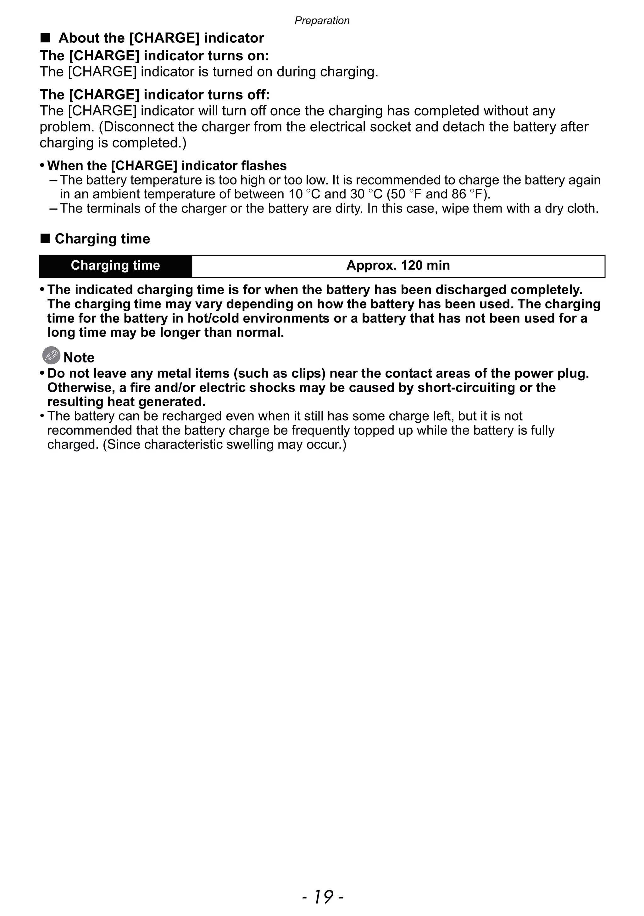 - 19 -
Preparation
∫ About the [CHARGE] indicator
The [CHARGE] indicator turns on:
The [CHARGE] indicator is turned on during charging.
The [CHARGE] indicator turns off:
The [CHARGE] indicator will turn off once the charging has completed without any
problem. (Disconnect the charger from the electrical socket and detach the battery after
charging is completed.)
• When the [CHARGE] indicator flashes
– The battery temperature is too high or too low. It is recommended to charge the battery again
in an ambient temperature of between 10 oC and 30 oC (50 oF and 86 oF).
– The terminals of the charger or the battery are dirty. In this case, wipe them with a dry cloth.
∫ Charging time
• The indicated charging time is for when the battery has been discharged completely.
The charging time may vary depending on how the battery has been used. The charging
time for the battery in hot/cold environments or a battery that has not been used for a
long time may be longer than normal.
Note
• Do not leave any metal items (such as clips) near the contact areas of the power plug.
Otherwise, a fire and/or electric shocks may be caused by short-circuiting or the
resulting heat generated.
• The battery can be recharged even when it still has some charge left, but it is not
recommended that the battery charge be frequently topped up while the battery is fully
charged. (Since characteristic swelling may occur.)
Charging time Approx. 120 min
 