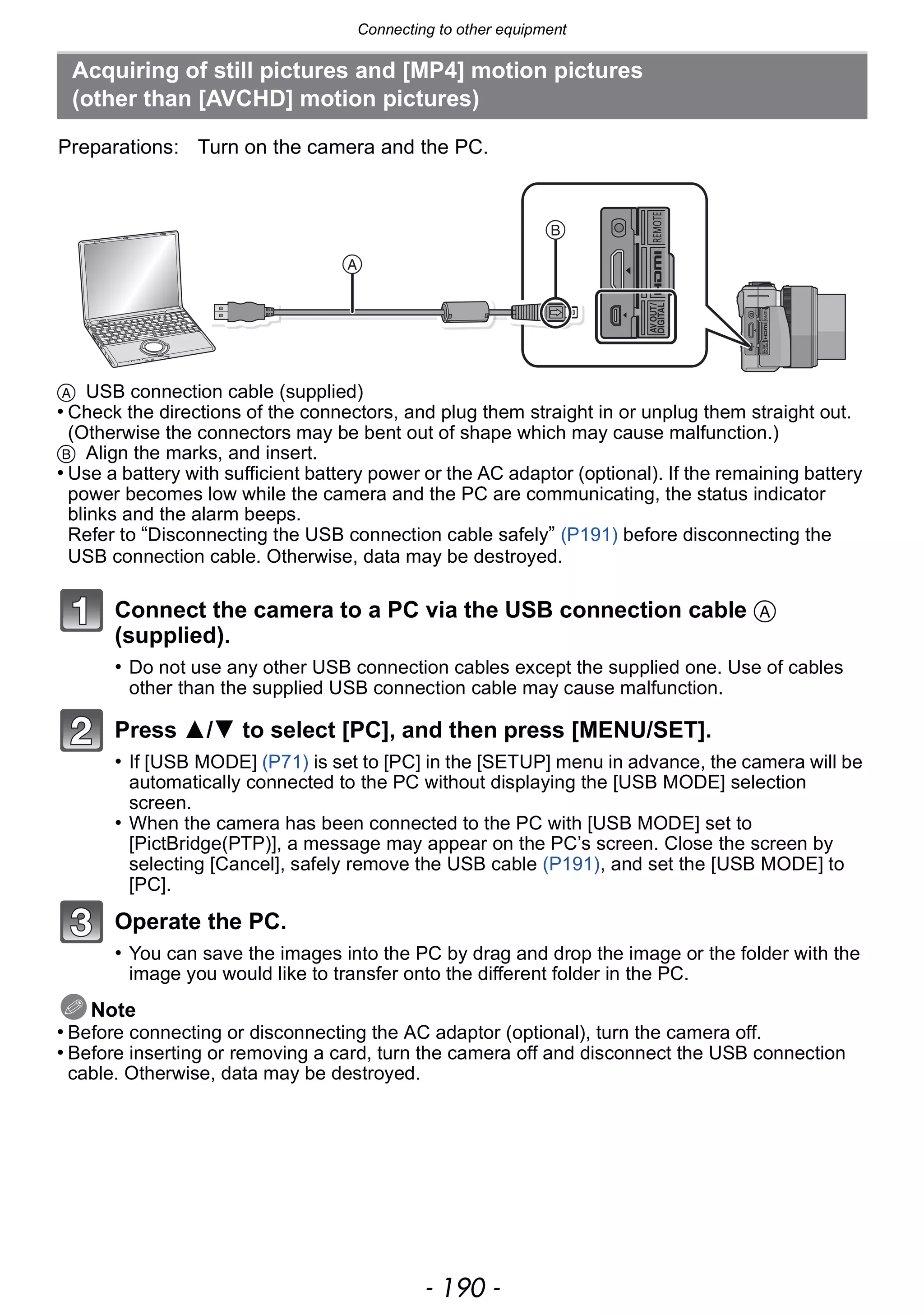 Connecting to other equipment
- 190 -
A USB connection cable (supplied)
• Check the directions of the connectors, and plug them straight in or unplug them straight out.
(Otherwise the connectors may be bent out of shape which may cause malfunction.)
B Align the marks, and insert.
• Use a battery with sufficient battery power or the AC adaptor (optional). If the remaining battery
power becomes low while the camera and the PC are communicating, the status indicator
blinks and the alarm beeps.
Refer to “Disconnecting the USB connection cable safely” (P191) before disconnecting the
USB connection cable. Otherwise, data may be destroyed.
Connect the camera to a PC via the USB connection cable A
(supplied).
• Do not use any other USB connection cables except the supplied one. Use of cables
other than the supplied USB connection cable may cause malfunction.
Press 3/4 to select [PC], and then press [MENU/SET].
• If [USB MODE] (P71) is set to [PC] in the [SETUP] menu in advance, the camera will be
automatically connected to the PC without displaying the [USB MODE] selection
screen.
• When the camera has been connected to the PC with [USB MODE] set to
[PictBridge(PTP)], a message may appear on the PC’s screen. Close the screen by
selecting [Cancel], safely remove the USB cable (P191), and set the [USB MODE] to
[PC].
Operate the PC.
• You can save the images into the PC by drag and drop the image or the folder with the
image you would like to transfer onto the different folder in the PC.
Note
• Before connecting or disconnecting the AC adaptor (optional), turn the camera off.
• Before inserting or removing a card, turn the camera off and disconnect the USB connection
cable. Otherwise, data may be destroyed.
Acquiring of still pictures and [MP4] motion pictures
(other than [AVCHD] motion pictures)
Preparations: Turn on the camera and the PC.
 