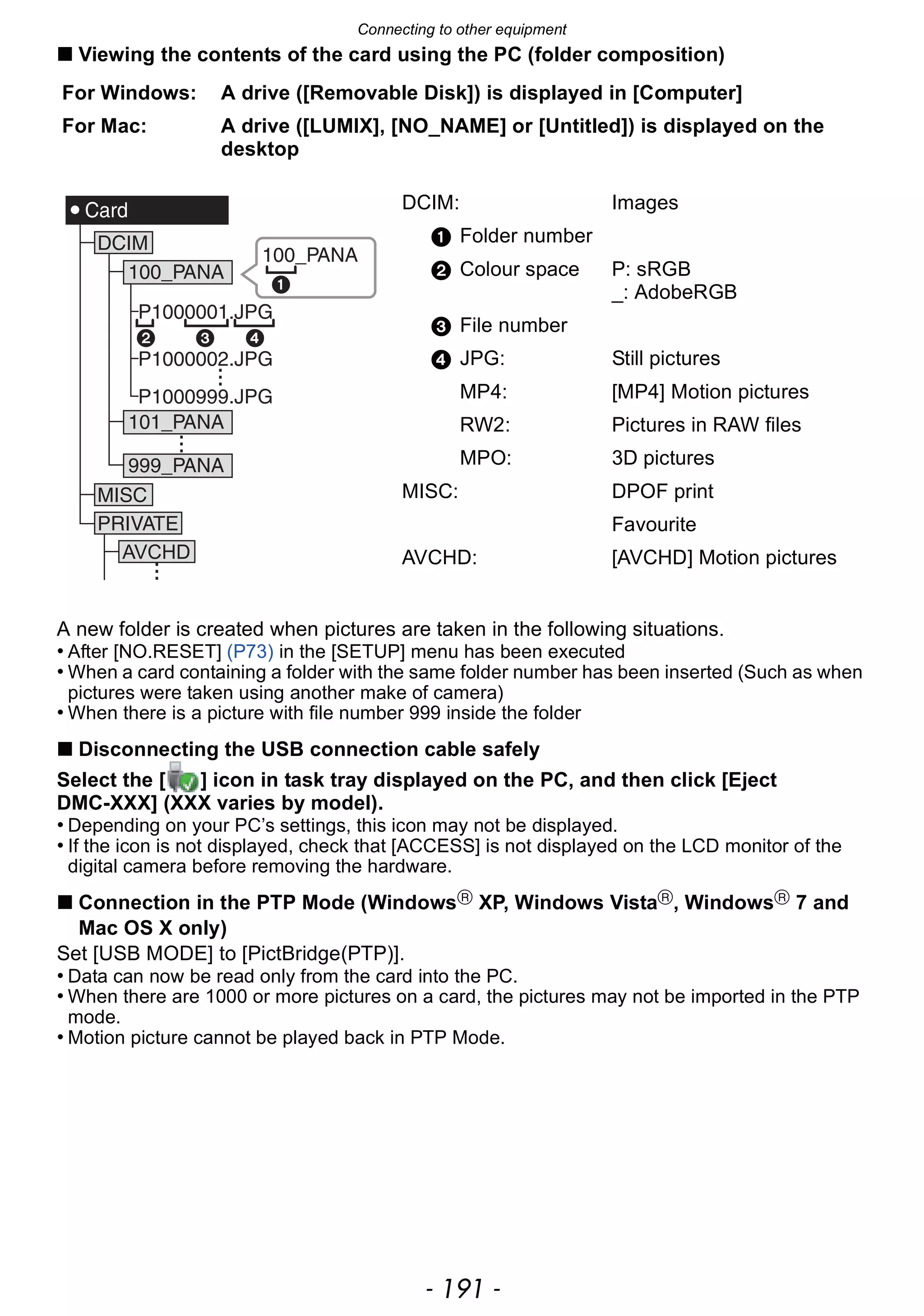 - 191 -
Connecting to other equipment
∫ Viewing the contents of the card using the PC (folder composition)
A new folder is created when pictures are taken in the following situations.
• After [NO.RESET] (P73) in the [SETUP] menu has been executed
• When a card containing a folder with the same folder number has been inserted (Such as when
pictures were taken using another make of camera)
• When there is a picture with file number 999 inside the folder
∫ Disconnecting the USB connection cable safely
Select the [ ] icon in task tray displayed on the PC, and then click [Eject
DMC-XXX] (XXX varies by model).
• Depending on your PC’s settings, this icon may not be displayed.
• If the icon is not displayed, check that [ACCESS] is not displayed on the LCD monitor of the
digital camera before removing the hardware.
∫ Connection in the PTP Mode (WindowsR
XP, Windows VistaR
, WindowsR
7 and
Mac OS X only)
Set [USB MODE] to [PictBridge(PTP)].
• Data can now be read only from the card into the PC.
• When there are 1000 or more pictures on a card, the pictures may not be imported in the PTP
mode.
• Motion picture cannot be played back in PTP Mode.
For Windows: A drive ([Removable Disk]) is displayed in [Computer]
For Mac: A drive ([LUMIX], [NO_NAME] or [Untitled]) is displayed on the
desktop
DCIM: Images
1 Folder number
2 Colour space P: sRGB
_: AdobeRGB
3 File number
4 JPG: Still pictures
MP4: [MP4] Motion pictures
RW2: Pictures in RAW files
MPO: 3D pictures
MISC: DPOF print
Favourite
AVCHD: [AVCHD] Motion pictures
 